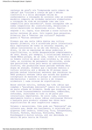 centenas de anos"; ele "compreende certo número de
idéias" que "incluem a crença de que o método
científico é a única abordagem válida do
conhecimento; a concepção do universo como um sistema
mecânico composto de unidades materiais elementares;
a concepção da vida em sociedade como uma luta
competitiva pela existência". Essas concepções têm os
nomes respectivos de: cientificismo, mecanicismo e
social-darwinismo ou darwinismo social. Repito:
segundo o sr. Capra, elas dominam a nossa cultura há
muitas centenas de anos. Isto sugere duas perguntas.
Primeira: Que é "dominar uma cultura?" Segunda:
Quanto é "muitas centenas"?
Dizemos que uma certa idéia domina uma cultura
quando: primeiro, ela é acreditada pelos intelectuais
mais importantes de todos os setores; segundo, as
idéias concorrentes ou já não são férteis, quer
dizer, já não se expressam em obras poderosas e
significativas, ou então desapareceram completamente
de cena. Assim, por exemplo, o cristianismo dominou a
Idade Média porque, de um lado, todos os filósofos e
os homens cultos em geral eram cristãos e, de outro
lado, as correntes de pensamento não-cristãs, ainda
que persistindo vivas pelo menos no subconsciente
coletivo, não produziram nesse período nenhuma obra
digna de atenção. Dizemos que o marxismo dominou a
cultura soviética até a década de 60 porque nesse
período nenhum intelectual eminente que residisse na
URSS produziu nenhuma idéia que saísse dos quadros
conceptuais do marxismo e porque as subcorrentes
não-marxistas ( exceto no exílio e em línguas
ocidentais ) nada criaram de significativo.
Nesse sentido estrito, nenhuma das três idéias que
compõem o "paradigma dominante" jamais foi dominante
em parte alguma do Ocidente. Desde que surgiram, as
três foram incessantemente contestadas, combatidas,
refutadas, rejeitadas no todo ou em parte por
intelectuais importantes. De outro lado, correntes
abertamente hostis a essas idéias continuaram férteis
o bastante para produzir algumas das obras mais
significativas de seus respectivos campos.
Vejamos o mecanicismo. Como pode ser "dominante" uma
corrente que, desde seu nascimento, é rejeitada por
gigantes como Leibniz, Schelling, Vico, Schopenhauer,
Driesch, Fechner, Boutroux, Nietzsche, Weber,
Kierkegaard e muitos outros, até ser derrubada no
século XX pela teoria de Planck?
A Nova Era e a Revolução Cultural - Capítulo I
http://www.olavodecarvalho.org/livros/nelana.htm (11 of 22) [10/10/2002 07:37:42]
 