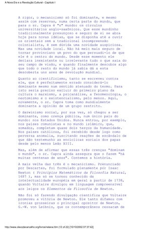 A rigor, o mecanicismo só foi dominante, e mesmo
assim com reservas, numa certa parte do mundo, que
para o sr. Capra é "o" mundo: os círculos
universitários anglo-saxônicos. Que esse mundinho
tradicionalmente presunçoso e seguro de si se abra
hoje para novas idéias, que se disponha até a ouvir
os orientais sem a tradicional incompreensão
colonialista, é sem dúvida uma novidade auspiciosa.
Mas uma novidade local. Não há meio mais seguro de
tornar provinciano um povo do que persuadi-lo de que
ele é o centro do mundo. Desde esse momento ele
declara inexistente ou irrelevante tudo o que saia do
seu campo de visão, e quando finalmente descobre algo
que todo o resto do mundo já sabia dá a esta
descoberta uns ares de revolução mundial.
Quanto ao cientificismo, tanto se escreveu contra
ele, que é perfeitamente errado considerá-lo
dominante mesmo num sentido atenuado do termo. Para
isto seria preciso excluir do primeiro plano da
cultura o marxismo, a psicanálise, a fenomenologia, o
neotomismo e o existencialismo, pelo menos. Aqui,
novamente, o sr. Capra toma como mundialmente
dominante a opinião de um grupo restrito.
O darwinismo social, por sua vez, só chegou a ser
dominante, como crença pública, num único país do
mundo: nos Estados Unidos. Nunca entrou, por exemplo,
nos países comunistas e no mundo islâmico, que,
somados, completam quase dois terços da humanidade.
Nos países católicos, foi recebido desde logo como
perversa anomalia, suscitando reações de escândalo de
que dão testemunho as encíclicas sociais dos papas
desde pelo menos Leão XIII.
Mas, além de afirmar que essas três crenças "dominam
o mundo", o sr. Capra ainda assegura que o fazem "há
muitas centenas de anos". Contemos a história.
A mais velha das três é o mecanicismo. Prenunciado
por Descartes, foi formulado plenamente por Isaac
Newton ( Princípios Matemáticos da Filosofia Natural,
1687 ), mas só se tornou conhecido da
intelectualidade européia em geral a partir de 1738,
quando Voltaire divulgou em linguagem compreensível
aos leigos os Elementos da Filosofia de Newton.
Não foi só fazendo divulgação científica que Voltaire
promoveu a vitória de Newton. Ele tanto difamou com
ironias grosseiras o principal opositor de Newton,
G.-W. von Leibniz, que os contemporâneos cessaram de
A Nova Era e a Revolução Cultural - Capítulo I
http://www.olavodecarvalho.org/livros/nelana.htm (12 of 22) [10/10/2002 07:37:42]
 
