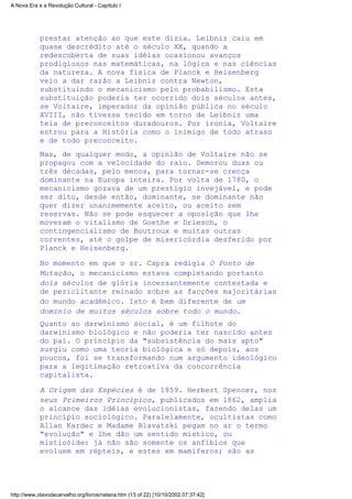 prestar atenção ao que este dizia. Leibniz caiu em
quase descrédito até o século XX, quando a
redescoberta de suas idéias ocasionou avanços
prodigiosos nas matemáticas, na lógica e nas ciências
da natureza. A nova física de Planck e Heisenberg
veio a dar razão a Leibniz contra Newton,
substituindo o mecanicismo pelo probabilismo. Esta
substituição poderia ter ocorrido dois séculos antes,
se Voltaire, imperador da opinião pública no século
XVIII, não tivesse tecido em torno de Leibniz uma
teia de preconceitos duradouros. Por ironia, Voltaire
entrou para a História como o inimigo de todo atraso
e de todo preconceito.
Mas, de qualquer modo, a opinião de Voltaire não se
propagou com a velocidade do raio. Demorou duas ou
três décadas, pelo menos, para tornar-se crença
dominante na Europa inteira. Por volta de l780, o
mecanicismo gozava de um prestígio invejável, e pode
ser dito, desde então, dominante, se dominante não
quer dizer unanimemente aceito, ou aceito sem
reservas. Não se pode esquecer a oposição que lhe
moveram o vitalismo de Goethe e Driesch, o
contingencialismo de Boutroux e muitas outras
correntes, até o golpe de misericórdia desferido por
Planck e Heisenberg.
No momento em que o sr. Capra redigia O Ponto de
Mutação, o mecanicismo estava completando portanto
dois séculos de glória incessantemente contestada e
de periclitante reinado sobre as facções majoritárias
do mundo acadêmico. Isto é bem diferente de um
domínio de muitos séculos sobre todo o mundo.
Quanto ao darwinismo social, é um filhote do
darwinismo biológico e não poderia ter nascido antes
do pai. O princípio da "subsistência do mais apto"
surgiu como uma teoria biológica e só depois, aos
poucos, foi se transformando num argumento ideológico
para a legitimação retroativa da concorrência
capitalista.
A Origem das Espécies é de 1859. Herbert Spencer, nos
seus Primeiros Princípios, publicados em l862, amplia
o alcance das idéias evolucionistas, fazendo delas um
princípio sociológico. Paralelamente, ocultistas como
Allan Kardec e Madame Blavatski pegam no ar o termo
"evolução" e lhe dão um sentido místico, ou
misticóide: já não são somente os anfíbios que
evoluem em répteis, e estes em mamíferos; são as
A Nova Era e a Revolução Cultural - Capítulo I
http://www.olavodecarvalho.org/livros/nelana.htm (13 of 22) [10/10/2002 07:37:42]
 
