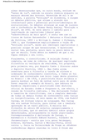 almas desencarnadas que, no outro mundo, evoluem em
"seres de luz", subindo na escala cósmica enquanto os
macacos descem das árvores. Revestida de mil e um
sentidos, a palavra "evolução" se dissemina, e surgem
os debates públicos, que atraem a atenção dos
intelectuais para o potencial político-ideológico do
evolucionismo. Os debates alcançam um auge de sucesso
com a conferência de Thomas Henry Huxley, "Evolução e
ética", em 1892. Aí está aberto o caminho para a
legitimação do capitalismo liberal pela
"sobrevivência do mais apto". O resto vem com os
livros de Gustav Ratzenhofer ( Natureza e Finalidade
da Política, 1893 ) e William G. Sumner ( Folkways,
l906 ), que fundamentam explicitamente a noção de
"evolução social", dando aos ideólogos capitalistas o
precioso slogan de que necessitavam. O darwinismo
social tem, portanto, pouco mais ou pouco menos do
que um século. Tinha menos no momento em que o sr.
Capra redigia o seu livro.
Finalmente, o cientificismo. A rejeição formal e
completa, em nome da ciência, de qualquer explicação
filosófica ou teológica da realidade, foi proposta,
pela primeira vez, por Augusto Comte ( Discurso sobre
o Espírito Positivo, l844 ). Mas Comte ainda
reservava para a filosofia a tarefa de síntese e
ordenação do conhecimento científico, e Comte só foi
aceito sem contestação num único lugar deste planeta:
no Brasil! ( Em 1914, o positivista Alain atribuía a
guerra mundial ao fato de nenhum outro país do globo
haver seguido o exemplo do Brasil, que adotara na
bandeira republicana o positivismo como doutrina
oficial do Estado: Ordem e Progresso é, com efeito, o
resumo da filosofia comtiana. ) Uma declaração formal
e taxativa de cientificismo, com a completa demissão
de todas as demais formas de conhecimento como vazias
ou insignificantes, só veio mesmo em 1934, com Rudolf
Carnap, em Sintaxe Lógica da Linguagem. Mas Carnap
não era nenhum Voltaire, para contar com a imediata
aprovação de um vasto público. A maioria dos
filósofos do século XX rejeitou categoricamente o
cientificismo, que só exerceu domínio sobre grupos
determinados, principalmente no mundo anglo-saxão.
Contemporaneamente à declaração de Carnap, o
matemático e filósofo Edmund Husserl, fundador da
fenomenologia — escola que iria gerar Heidegger,
Scheler, Hartmann, Sartre e Merleau-Ponty, entre
outros —, fazia na Universidade de Praga as célebres
conferências depois reunidas no livro A Crise das
A Nova Era e a Revolução Cultural - Capítulo I
http://www.olavodecarvalho.org/livros/nelana.htm (14 of 22) [10/10/2002 07:37:42]
 