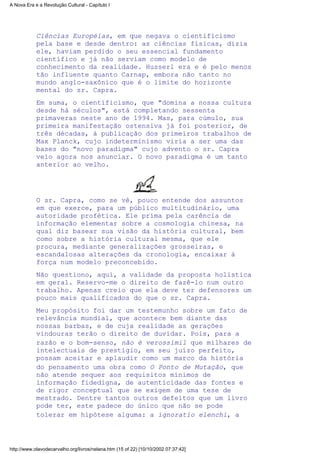 Ciências Européias, em que negava o cientificismo
pela base e desde dentro: as ciências físicas, dizia
ele, haviam perdido o seu essencial fundamento
científico e já não serviam como modelo de
conhecimento da realidade. Husserl era e é pelo menos
tão influente quanto Carnap, embora não tanto no
mundo anglo-saxônico que é o limite do horizonte
mental do sr. Capra.
Em suma, o cientificismo, que "domina a nossa cultura
desde há séculos", está completando sessenta
primaveras neste ano de 1994. Mas, para cúmulo, sua
primeira manifestação ostensiva já foi posterior, de
três décadas, à publicação dos primeiros trabalhos de
Max Planck, cujo indeterminismo viria a ser uma das
bases do "novo paradigma" cujo advento o sr. Capra
veio agora nos anunciar. O novo paradigma é um tanto
anterior ao velho.
O sr. Capra, como se vê, pouco entende dos assuntos
em que exerce, para um público multitudinário, uma
autoridade profética. Ele prima pela carência de
informação elementar sobre a cosmologia chinesa, na
qual diz basear sua visão da história cultural, bem
como sobre a história cultural mesma, que ele
procura, mediante generalizações grosseiras, e
escandalosas alterações da cronologia, encaixar à
força num modelo preconcebido.
Não questiono, aqui, a validade da proposta holística
em geral. Reservo-me o direito de fazê-lo num outro
trabalho. Apenas creio que ela deve ter defensores um
pouco mais qualificados do que o sr. Capra.
Meu propósito foi dar um testemunho sobre um fato de
relevância mundial, que acontece bem diante das
nossas barbas, e de cuja realidade as gerações
vindouras terão o direito de duvidar. Pois, para a
razão e o bom-senso, não é verossímil que milhares de
intelectuais de prestígio, em seu juízo perfeito,
possam aceitar e aplaudir como um marco da história
do pensamento uma obra como O Ponto de Mutação, que
não atende sequer aos requisitos mínimos de
informação fidedigna, de autenticidade das fontes e
de rigor conceptual que se exigem de uma tese de
mestrado. Dentre tantos outros defeitos que um livro
pode ter, este padece do único que não se pode
tolerar em hipótese alguma: a ignoratio elenchi, a
A Nova Era e a Revolução Cultural - Capítulo I
http://www.olavodecarvalho.org/livros/nelana.htm (15 of 22) [10/10/2002 07:37:42]
 