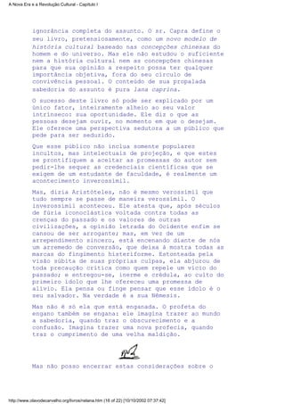 ignorância completa do assunto. O sr. Capra define o
seu livro, pretensiosamente, como um novo modelo de
história cultural baseado nas concepções chinesas do
homem e do universo. Mas ele não estudou o suficiente
nem a história cultural nem as concepções chinesas
para que sua opinião a respeito possa ter qualquer
importância objetiva, fora do seu círculo de
convivência pessoal. O conteúdo de sua propalada
sabedoria do assunto é pura lana caprina.
O sucesso deste livro só pode ser explicado por um
único fator, inteiramente alheio ao seu valor
intrínseco: sua oportunidade. Ele diz o que as
pessoas desejam ouvir, no momento em que o desejam.
Ele oferece uma perspectiva sedutora a um público que
pede para ser seduzido.
Que esse público não inclua somente populares
incultos, mas intelectuais de projeção, e que estes
se prontifiquem a aceitar as promessas do autor sem
pedir-lhe sequer as credenciais científicas que se
exigem de um estudante de faculdade, é realmente um
acontecimento inverossímil.
Mas, dizia Aristóteles, não é mesmo verossímil que
tudo sempre se passe de maneira verossímil. O
inverossímil aconteceu. Ele atesta que, após séculos
de fúria iconoclástica voltada contra todas as
crenças do passado e os valores de outras
civilizações, a opinião letrada do Ocidente enfim se
cansou de ser arrogante; mas, em vez de um
arrependimento sincero, está encenando diante de nós
um arremedo de conversão, que deixa à mostra todas as
marcas do fingimento histeriforme. Estonteada pela
visão súbita de suas próprias culpas, ela abjurou de
toda precaução crítica como quem repele um vício do
passado; e entregou-se, inerme e crédula, ao culto do
primeiro ídolo que lhe ofereceu uma promessa de
alívio. Ela pensa ou finge pensar que esse ídolo é o
seu salvador. Na verdade é a sua Nêmesis.
Mas não é só ela que está enganada. O profeta do
engano também se engana: ele imagina trazer ao mundo
a sabedoria, quando traz o obscurecimento e a
confusão. Imagina trazer uma nova profecia, quando
traz o cumprimento de uma velha maldição.
Mas não posso encerrar estas considerações sobre o
A Nova Era e a Revolução Cultural - Capítulo I
http://www.olavodecarvalho.org/livros/nelana.htm (16 of 22) [10/10/2002 07:37:42]
 