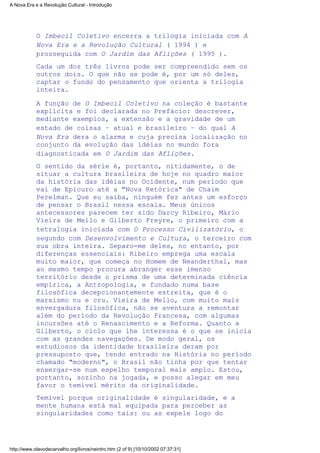 O Imbecil Coletivo encerra a trilogia iniciada com A
Nova Era e a Revolução Cultural ( 1994 ) e
prosseguida com O Jardim das Aflições ( 1995 ).
Cada um dos três livros pode ser compreendido sem os
outros dois. O que não se pode é, por um só deles,
captar o fundo do pensamento que orienta a trilogia
inteira.
A função de O Imbecil Coletivo na coleção é bastante
explícita e foi declarada no Prefácio: descrever,
mediante exemplos, a extensão e a gravidade de um
estado de coisas – atual e brasileiro – do qual A
Nova Era dera o alarma e cuja precisa localização no
conjunto da evolução das idéias no mundo fora
diagnosticada em O Jardim das Aflições.
O sentido da série é, portanto, nitidamente, o de
situar a cultura brasileira de hoje no quadro maior
da história das idéias no Ocidente, num período que
vai de Epicuro até a "Nova Retórica" de Chaim
Perelman. Que eu saiba, ninguém fez antes um esforço
de pensar o Brasil nessa escala. Meus únicos
antecessores parecem ter sido Darcy Ribeiro, Mário
Vieira de Mello e Gilberto Freyre, o primeiro com a
tetralogia iniciada com O Processo Civilizatório, o
segundo com Desenvolvimento e Cultura, o terceiro com
sua obra inteira. Separo-me deles, no entanto, por
diferenças essenciais: Ribeiro emprega uma escala
muito maior, que começa no Homem de Neanderthal, mas
ao mesmo tempo procura abranger esse imenso
território desde o prisma de uma determinada ciência
empírica, a Antropologia, e fundado numa base
filosófica decepcionantemente estreita, que é o
marxismo nu e cru. Vieira de Mello, com muito mais
envergadura filosófica, não se aventura a remontar
além do período da Revolução Francesa, com algumas
incursões até o Renascimento e a Reforma. Quanto a
Gilberto, o ciclo que lhe interessa é o que se inicia
com as grandes navegações. De modo geral, os
estudiosos da identidade brasileira deram por
pressuposto que, tendo entrado na História no período
chamado "moderno", o Brasil não tinha por que tentar
enxergar-se num espelho temporal mais amplo. Estou,
portanto, sozinho na jogada, e posso alegar em meu
favor o temível mérito da originalidade.
Temível porque originalidade é singularidade, e a
mente humana está mal equipada para perceber as
singularidades como tais: ou as expele logo do
A Nova Era e a Revolução Cultural - Introdução
http://www.olavodecarvalho.org/livros/neintro.htm (2 of 9) [10/10/2002 07:37:31]
 