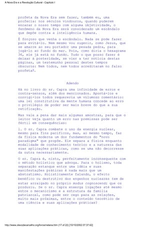 profeta da Nova Era sem fazer, também eu, uma
profecia: nos séculos vindouros, quando puderem
encarar o nosso tempo com alguma objetividade, o
fenômeno da Nova Era será considerado um escândalo
que depõe contra a inteligência humana.
É forçoso que venha o escândalo. Nada se pode fazer
para evitá-lo. Nem mesmo vou sugerir, como Jesus, que
se amarre ao seu portador uma pesada pedra, para
jogá-lo ao fundo do mar. Pois, como diria o hexagrama
36, ele já está no fundo. Tudo o que posso fazer é
deixar à posteridade, se vier a ter notícia destas
páginas, um testemunho pessoal destes tempos
obscuros: Nem todos, nem todos acreditaram no falso
profeta9.
Adendo
Há no livro do sr. Capra uma infinidade de erros e
contra-sensos, além dos mencionados. Apontá-los e
corrigi-los todos requereria um volumoso comentário:
uma lei constitutiva da mente humana concede ao erro
o privilégio de poder ser mais breve do que a sua
retificação.
Mas vale a pena dar mais algumas amostras, para que o
leitor veja quanto um erro nas premissas pode ser
fértil em consequências:
l. O sr. Capra combate o uso da energia nuclear,
mesmo para fins pacíficos, mas, ao mesmo tempo, faz
da física moderna um dos fundamentos do "novo
paradigma" que propõe. Ele separa a física enquanto
modalidade de conhecimento teórico e a natureza das
suas aplicações práticas, como se uma não decorresse
da outra necessariamente.
O sr. Capra é, nisto, perfeitamente inconsequente com
o método holístico que advoga. Para o holismo, toda
separação estanque entre uma idéia e suas
manifestações práticas é nada mais que um
abstratismo. Holisticamente falando, o efeito
benéfico ou destrutivo dos engenhos nucleares tem de
estar arraigado no próprio modus cognoscendi que os
produziu. Se o sr. Capra enxerga ligações até mesmo
entre o mecanicismo e a estrutura da família
patriarcal, como pode ser cego para as relações,
muito mais próximas, entre o conteúdo teorético de
uma ciência e suas aplicações práticas?
A Nova Era e a Revolução Cultural - Capítulo I
http://www.olavodecarvalho.org/livros/nelana.htm (17 of 22) [10/10/2002 07:37:42]
 