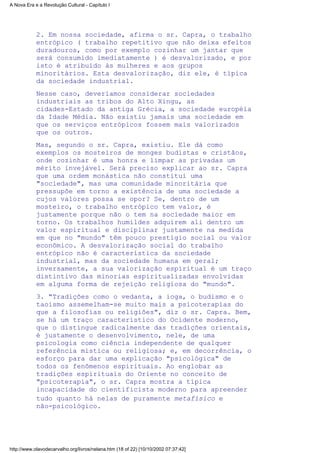 2. Em nossa sociedade, afirma o sr. Capra, o trabalho
entrópico ( trabalho repetitivo que não deixa efeitos
duradouros, como por exemplo cozinhar um jantar que
será consumido imediatamente ) é desvalorizado, e por
isto é atribuído às mulheres e aos grupos
minoritários. Esta desvalorização, diz ele, é típica
da sociedade industrial.
Nesse caso, deveríamos considerar sociedades
industriais as tribos do Alto Xingu, as
cidades-Estado da antiga Grécia, a sociedade européia
da Idade Média. Não existiu jamais uma sociedade em
que os serviços entrópicos fossem mais valorizados
que os outros.
Mas, segundo o sr. Capra, existiu. Ele dá como
exemplos os mosteiros de monges budistas e cristãos,
onde cozinhar é uma honra e limpar as privadas um
mérito invejável. Será preciso explicar ao sr. Capra
que uma ordem monástica não constitui uma
"sociedade", mas uma comunidade minoritária que
pressupõe em torno a existência de uma sociedade a
cujos valores possa se opor? Se, dentro de um
mosteiro, o trabalho entrópico tem valor, é
justamente porque não o tem na sociedade maior em
torno. Os trabalhos humildes adquirem ali dentro um
valor espiritual e disciplinar justamente na medida
em que no "mundo" têm pouco prestígio social ou valor
econômico. A desvalorização social do trabalho
entrópico não é característica da sociedade
industrial, mas da sociedade humana em geral;
inversamente, a sua valorização espiritual é um traço
distintivo das minorias espiritualizadas envolvidas
em alguma forma de rejeição religiosa do "mundo".
3. "Tradições como o vedanta, a ioga, o budismo e o
taoismo assemelham-se muito mais a psicoterapias do
que a filosofias ou religiões", diz o sr. Capra. Bem,
se há um traço característico do Ocidente moderno,
que o distingue radicalmente das tradições orientais,
é justamente o desenvolvimento, nele, de uma
psicologia como ciência independente de qualquer
referência mística ou religiosa; e, em decorrência, o
esforço para dar uma explicação "psicológica" de
todos os fenômenos espirituais. Ao englobar as
tradições espirituais do Oriente no conceito de
"psicoterapia", o sr. Capra mostra a típica
incapacidade do cientificista moderno para apreender
tudo quanto há nelas de puramente metafísico e
não-psicológico.
A Nova Era e a Revolução Cultural - Capítulo I
http://www.olavodecarvalho.org/livros/nelana.htm (18 of 22) [10/10/2002 07:37:42]
 