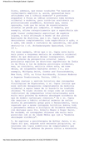 Dizer, ademais, que essas tradições "se baseiam no
conhecimento empírico e, assim, apresentam mais
afinidades com a ciência moderna" é pretender
enquadrar à força as idéias orientais numa moldura
ocidental e moderna, para torná-las aceitáveis ao
provincianismo acadêmico. Acontece que, nessa
operação, tudo que há nelas de essencialmente
oriental se perde por completo. O vedanta, por
exemplo, afirma categoricamente que a experiência não
pode trazer conhecimento espiritual de espécie
alguma, e esta afirmação é mesmo um dos pontos
basilares da doutrina, que o sr. Capra parece
desconhecer completamente: toda experiência é ação, e
a ação, não sendo o contrário da ignorância, não pode
destruí-la ( cf. Brihadaranyaka Upanishad, livro
10 ).
Por esse exemplo, vê-se que o sr. Capra está muito
mais preso a esquemas mentais de acadêmico ocidental
médio do que desejaria deixar transparecer. Alguém
mais próximo da perspectiva oriental jamais
procuraria explicar as doutrinas sapienciais da Índia
ou da China à luz da moderna psicologia ocidental,
mas, ao contrário, emitiria sobre esta, em nome
delas, um julgamento bastante severo ( v., por
exemplo, Wolfgang Smith, Cosmos and Transcendence,
New York, l970, ou Titus Burckhardt, Scienza Moderna
e Sagezza Tradizionale, Torino, l968 ).
4. Após realçar o sentido holístico das concepções
fisiológicas de Hipócrates, o sr. Capra insinua que
esse sentido desapareceu completamente da medicina
ocidental e agora temos de ir buscá-lo na tradição
chinesa: "A noção chinesa do corpo como um sistema
indivisível de componentes inter-relacionados está
muito mais próxima da moderna abordagem sistêmica do
que do modelo cartesiano clássico." Se o sr. Capra
não seguisse o hábito ocidental moderno de saltar
direto do pensamento grego para o Renascimento, teria
reparado que a mesma concepção holística domina todo
o pensamento médico e biológico do Ocidente medieval,
com destaque para Sto. Alberto Magno e Roger Bacon.
Na verdade, as concepções chinesas são muito mais
parecidas com as da Idade Média que com a "moderna
abordagem sistêmica".
5. Ao explicar a psicoterapia de Arthur Janov, o sr.
Capra diz que, segundo este eminente psiquiatra, as
neuroses são tipos simbólicos de comportamento que
"representam as defesas da pessoa contra a excessiva
A Nova Era e a Revolução Cultural - Capítulo I
http://www.olavodecarvalho.org/livros/nelana.htm (19 of 22) [10/10/2002 07:37:42]
 