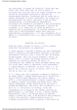 dor associada a traumas de infância". Quem quer que
tenha lido Janov sabe que, na teoria deste, a
etiologia das neuroses não é de ordem traumática, mas
reside na frustração constante e habitual de
necessidades básicas, frustração que às vezes não é
sequer percebida no nível consciente. Um trauma, na
psicopatologia de Janov, nada mais é que um fator
superveniente. A minimização da importância
etiológica dos traumas é justamente o que singulariza
o sistema de Janov. Embora conhecendo o assunto de
orelhada, o sr. Capra não se inibe de opinar a
respeito com ar professoral: "O sistema conceitual de
Janov não é suficientemente amplo para explicar
experiências transpessoais..." O que certamente não é
amplo é o conhecimento que o sr. Capra tem do sistema
de Janov.
Sugestões de Leitura
Além das obras citadas no texto, o leitor poderá
consultar com proveito as seguintes:
l. Quem aprecie o holismo e deseje ter uma informação
séria a respeito, sem aberrações caprinas e com mais
ensinamento valioso, leia o livro de Joël de Rosnay,
Le Macroscope. Vers une Vision Globale ( Paris, Le
Seuil, l975 ). O prof. de Rosnay ensinou no MIT e
trabalha no Instituto Pasteur de Paris. É
interessante ler também as obras de Edgar Morin, que
foi aliás quem lançou a expressão "novo paradigma".
V. especialmente La Méthode, em dois tomos ( I, La
Nature de la Nature, Paris, Le Seuil, l977; II, La
Vie de la Vie, id., 1980 ).
2. O I Ching tem três traduções ocidentais famosas: a
de James Legge ( versão brasileira de E. Peixoto de
Souza e Maria Judith Martins, São Paulo, Hemus,
l972 ), a de Richard Wilhelm ( versão inglesa de Cary
F. Baynes, London, Routledge and Kegan Paul, l95l,
várias reedições; versão brasileira de Lya Luft e
Alayde Mutzembecher, São Paulo, Nova Acrópole ), e a
de P.-L. F. Philastre: Le Yi:King. Livre des
Changements de la Dynastie des Tsheou. Annales du
Musée Guimet, t. huitième, 2 vols. ( Paris, Adrien
Maisonneuve, l975 ). Um estudo sério do assunto
requer o exame das três. A de Wilhelm é mais didática
e fácil de consultar. Legge enfatiza muito as
ligações estruturais entre as partes e abre para um
A Nova Era e a Revolução Cultural - Capítulo I
http://www.olavodecarvalho.org/livros/nelana.htm (20 of 22) [10/10/2002 07:37:42]
 