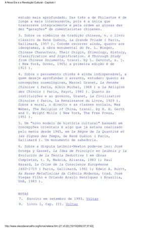estudo mais aprofundado. Das três a de Philastre é de
longe a mais interessante, pois é a única que
transcreve integralmente e pela ordem as glosas das
dez "gerações" de comentaristas chineses.
3. Sobre os símbolos da tradição chinesa, v. o livro
clássico de René Guénon, La Grande Triade ( Paris,
Gallimard, 1957 ). Convém recorrer ainda, quanto aos
ideogramas, à obra monumental do Pe. L. Wieger,
Chinese Characters. Their Origin, Etimology, History,
Classification and Signification. A Thorough Study
from Chinese Documents, transl. by L. Davrout, s. j.
( New York, Dover, 1965; a primeira edição é de
1915 ).
4. Sobre o pensamento chinês é ainda indispensável, a
quem deseje aprofundar o assunto, estudar: quanto às
concepções cosmológicas, Marcel Granet, La Pensée
Chinoise ( Paris, Albin Michel, l968 ) e La Réligion
des Chinois ( Paris, Payot, 1980 ). Quanto às
instituições e ao governo, Granet, La Civilisation
Chinoise ( Paris, La Renaissance du Livre, 1929 ).
Sobre a moral, o direito e as classes sociais, Max
Weber, The Religion of China, transl. by H. H. Gerth
and C. Wright Mills ( New York, The Free Press,
195l ).
5. Um "novo modelo de história cultural" baseado em
concepções orientais é algo que já estava realizado
pelo menos desde l945, em Le Règne de la Quantité et
les Signes des Temps, de René Guénon ( Paris,
Gallimard ). Um monumento de sabedoria.
6. Sobre a disputa Leibniz-Newton pode-se ler: José
Ortega y Gasset, La Idea de Principio en Leibniz y la
Evolución de la Teoría Deductiva ( em Obras
Completas, t. 8, Madrid, Alianza, 1983 ); Paul
Hazard, La Crise de la Conscience Européenne
1660-1715 ( Paris, Gallimard, 1961 ); Edwin A. Burtt,
As Bases Metafísicas da Ciência Moderna, trad. José
Viegas Filho e Orlando Araújo Henriques ( Brasília,
UnB, 1983 ).
NOTAS
Escrito em setembro de 1993. Voltar7.
Livro I, Cap. III. Voltar8.
A Nova Era e a Revolução Cultural - Capítulo I
http://www.olavodecarvalho.org/livros/nelana.htm (21 of 22) [10/10/2002 07:37:42]
 