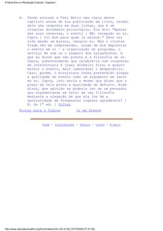 Tendo enviado a Frei Betto uma cópia deste
capítulo antes de sua publicação em livro, recebi
dele uma resposta em duas linhas, que é um
singular documento psicológico. Ela diz: "Apesar
das suas reservas, o evento [ NB: recepção ao sr.
Capra ] foi bom para quem lá esteve." Deve ter
sido mesmo um barato, imagino eu. Mas o ilustre
frade não me compreendeu. Longe de mim depreciar
o evento em si — a organização do programa, o
serviço de som ou o tempero dos salgadinhos. O
que eu disse que não presta é a filosofia do sr.
Capra, subentendendo que celebrá-la num congresso
de intelectuais é jogar dinheiro fora; e quanto
melhor o evento, mais lamentável o desperdício.
Caso, porém, o missivista tenha pretendido alegar
a qualidade do evento como um argumento em favor
do sr. Capra, isto seria o mesmo que dizer que o
preço da vela prova a qualidade do defunto. Além
disso, que opinião se poderia ter de um pensador
que argumentasse em favor de uma filosofia
mediante a alegação de que ela lhe dá a
oportunidade de freqüentar lugares agradáveis? [
N. da 2ª ed. ] Voltar
9.
Voltar para o Índice Ir em frente
Home - Informações - Textos - Links - E-mail
A Nova Era e a Revolução Cultural - Capítulo I
http://www.olavodecarvalho.org/livros/nelana.htm (22 of 22) [10/10/2002 07:37:42]
 
