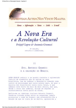 3a edição,
revista e aumentada.
II
STO. ANTONIO GRAMSCI
E A SALVAÇÃO DO BRASIL
QUEM DESEJE reduzir a um quadro coerente o aglomerado
caótico de elementos que se agitam na cena
brasileira, tem de começar a desenhá-lo tomando como
centro um personagem que nunca esteve aqui, do qual a
maioria dos brasileiros nunca ouviu falar, e que
ademais está morto há mais de meio século, mas que,
desde o reino das sombras, dirige em segredo os
acontecimentos nesta parte do mundo.
Refiro-me ao ideólogo italiano Antonio Gramsci.
Tendo-se tornado praxe entre as esquerdas jamais
pronunciar o nome de Gramsci sem acrescentar-lhe a
menção de que se trata de um mártir, apresso-me a
A Nova Era e a Revolução Cultural - Capítulo II
http://www.olavodecarvalho.org/livros/negramsci.htm (1 of 33) [10/10/2002 07:37:52]
 