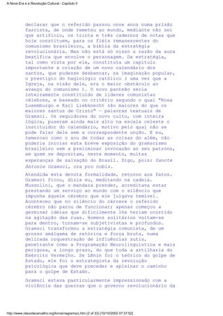 declarar que o referido passou onze anos numa prisão
fascista, de onde remeteu ao mundo, mediante não sei
que artifício, os trinta e três cadernos de notas que
hoje constituem, para os fiéis remanescentes do
comunismo brasileiro, a bíblia da estratégia
revolucionária. Mas não está só nisso a razão da aura
beatífica que envolve o personagem. Da estratégia,
tal como vista por ele, constituía um capítulo
importante a criação de um novo calendário dos
santos, que pudesse desbancar, na imaginação popular,
o prestígio do hagiológio católico ( uma vez que a
Igreja, na visão dele, era o maior obstáculo ao
avanço do comunismo ). O novo panteão seria
inteiramente constituído de líderes comunistas
célebres, e baseado no critério segundo o qual "Rosa
Luxemburgo e Karl Liebknecht são maiores do que os
maiores santos de Cristo" — palavras textuais de
Gramsci. Os seguidores do novo culto, com inteira
lógica, puseram ainda mais alto na escala celeste o
instituidor do calendário, motivo pelo qual não se
pode falar dele sem a correspondente unção. E eu,
temeroso como o sou de todas as coisas do além, não
poderia iniciar esta breve exposição do gramscismo
brasileiro sem a preliminar invocação ao seu patrono,
em quem se depositam, neste momento, muitas
esperanças de salvação do Brasil. Digo, pois: Sancte
Antonie Gramsci, ora pro nobis.
Atendida esta devota formalidade, retorno aos fatos.
Gramsci ficou, dizia eu, meditando na cadeia.
Mussolini, que o mandara prender, acreditava estar
prestando um serviço ao mundo com o silêncio que
impunha àquele cérebro que ele julgava temível.
Aconteceu que no silêncio do cárcere o referido
cérebro não parou de funcionar; apenas começou a
germinar idéias que dificilmente lhe teriam ocorrido
na agitação das ruas. Homens solitários voltam-se
para dentro, tornam-se subjetivistas e profundos.
Gramsci transformou a estratégia comunista, de um
grosso amálgama de retórica e força bruta, numa
delicada orquestração de influências sutis,
penetrante como a Programação Neurolinguística e mais
perigosa, a longo prazo, do que toda a artilharia do
Exército Vermelho. Se Lênin foi o teórico do golpe de
Estado, ele foi o estrategista da revolução
psicológica que deve preceder e aplainar o caminho
para o golpe de Estado.
Gramsci estava particularmente impressionado com a
violência das guerras que o governo revolucionário da
A Nova Era e a Revolução Cultural - Capítulo II
http://www.olavodecarvalho.org/livros/negramsci.htm (2 of 33) [10/10/2002 07:37:52]
 