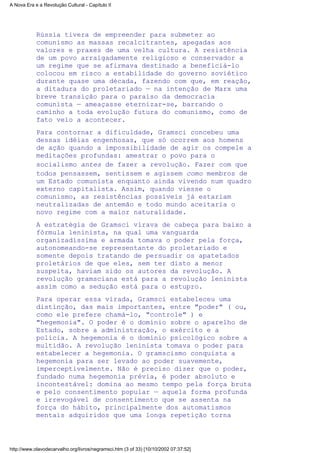 Rússia tivera de empreender para submeter ao
comunismo as massas recalcitrantes, apegadas aos
valores e praxes de uma velha cultura. A resistência
de um povo arraigadamente religioso e conservador a
um regime que se afirmava destinado a beneficiá-lo
colocou em risco a estabilidade do governo soviético
durante quase uma década, fazendo com que, em reação,
a ditadura do proletariado — na intenção de Marx uma
breve transição para o paraíso da democracia
comunista — ameaçasse eternizar-se, barrando o
caminho a toda evolução futura do comunismo, como de
fato veio a acontecer.
Para contornar a dificuldade, Gramsci concebeu uma
dessas idéias engenhosas, que só ocorrem aos homens
de ação quando a impossibilidade de agir os compele a
meditações profundas: amestrar o povo para o
socialismo antes de fazer a revolução. Fazer com que
todos pensassem, sentissem e agissem como membros de
um Estado comunista enquanto ainda vivendo num quadro
externo capitalista. Assim, quando viesse o
comunismo, as resistências possíveis já estariam
neutralizadas de antemão e todo mundo aceitaria o
novo regime com a maior naturalidade.
A estratégia de Gramsci virava de cabeça para baixo a
fórmula leninista, na qual uma vanguarda
organizadíssima e armada tomava o poder pela força,
autonomeando-se representante do proletariado e
somente depois tratando de persuadir os apatetados
proletários de que eles, sem ter disto a menor
suspeita, haviam sido os autores da revolução. A
revolução gramsciana está para a revolução leninista
assim como a sedução está para o estupro.
Para operar essa virada, Gramsci estabeleceu uma
distinção, das mais importantes, entre "poder" ( ou,
como ele prefere chamá-lo, "controle" ) e
"hegemonia". O poder é o domínio sobre o aparelho de
Estado, sobre a administração, o exército e a
polícia. A hegemonia é o domínio psicológico sobre a
multidão. A revolução leninista tomava o poder para
estabelecer a hegemonia. O gramscismo conquista a
hegemonia para ser levado ao poder suavemente,
imperceptivelmente. Não é preciso dizer que o poder,
fundado numa hegemonia prévia, é poder absoluto e
incontestável: domina ao mesmo tempo pela força bruta
e pelo consentimento popular — aquela forma profunda
e irrevogável de consentimento que se assenta na
força do hábito, principalmente dos automatismos
mentais adquiridos que uma longa repetição torna
A Nova Era e a Revolução Cultural - Capítulo II
http://www.olavodecarvalho.org/livros/negramsci.htm (3 of 33) [10/10/2002 07:37:52]
 