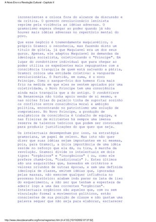 inconscientes e coloca fora do alcance da discussão e
da crítica. O governo revolucionário leninista
reprime pela violência as idéias adversas. O
gramscismo espera chegar ao poder quando já não
houver mais idéias adversas no repertório mental do
povo.
Que esse negócio é tremendamente maquiavélico, o
próprio Gramsci o reconhecia, mas fazendo disto um
título de glória, já que Maquiavel era um dos seus
gurus. Apenas, ele adaptou Maquiavel às demandas da
ideologia socialista, coletivizando o "Príncipe". Em
lugar do condottiere individual que para chegar ao
poder utiliza os expedientes mais repugnantes com a
consciência tranquila de quem está salvando a pátria,
Gramsci coloca uma entidade coletiva: a vanguarda
revolucionária. O Partido, em suma, é o novo
Príncipe. Como o sangue-frio dos homens fica mais
frio na medida em que eles se sentem apoiados por uma
coletividade, o Novo Príncipe tem uma consciência
ainda mais tranquila que a do antigo. O condottiere
da Renascença não tinha apoio senão de si mesmo, e
nas noites frias do palácio tinha de suportar sozinho
os conflitos entre consciência moral e ambição
política, encontrando no patriotismo uma solução de
compromisso. No Novo Príncipe, a produção de
analgésicos da consciência é trabalho de equipe, e
nas fileiras de militantes há sempre uma imensa
reserva de talentos teóricos que podem ser convocados
para produzir justificações do que quer que seja.
Os intelectuais desempenham por isso, na estratégia
gramsciana, um papel de relevo. Mas isto não quer
dizer que suas idéias sejam importantes em si mesmas,
pois, para Gramsci, a única importância de uma idéia
reside no reforço que ela dá, ou tira, à marcha da
revolução. Gramsci divide os intelectuais em dois
tipos: "orgânicos" e "inorgânicos" ( ou, como ele
prefere chamá-los, "tradicionais" ). Estes últimos
são uns esquisitões que, baseados em critérios e
valores oriundos de outras épocas, e sem uma definida
ideologia de classe, emitem idéias que, ignoradas
pelas massas, não exercem qualquer influência no
processo histórico: acabam indo parar na lata de lixo
do esquecimento, a não ser que tenham a esperteza de
aderir logo a uma das correntes "orgânicas".
Intelectuais orgânicos são aqueles que, com ou sem
vinculação formal a movimentos políticos, estão
conscientes de sua posição de classe e não gastam uma
palavra sequer que não seja para elaborar, esclarecer
A Nova Era e a Revolução Cultural - Capítulo II
http://www.olavodecarvalho.org/livros/negramsci.htm (4 of 33) [10/10/2002 07:37:52]
 