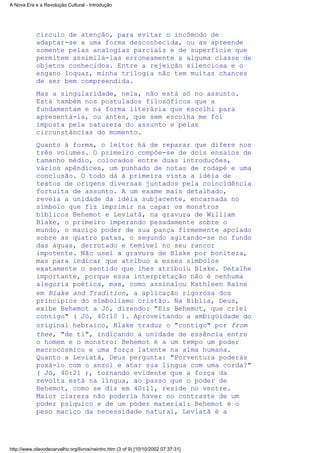 círculo de atenção, para evitar o incômodo de
adaptar-se a uma forma desconhecida, ou as apreende
somente pelas analogias parciais e de superfície que
permitem assimilá-las erroneamente a alguma classe de
objetos conhecidos. Entre a rejeição silenciosa e o
engano loquaz, minha trilogia não tem muitas chances
de ser bem compreendida.
Mas a singularidade, nela, não está só no assunto.
Está também nos postulados filosóficos que a
fundamentam e na forma literária que escolhi para
apresentá-la, ou antes, que sem escolha me foi
imposta pela natureza do assunto e pelas
circunstâncias do momento.
Quanto à forma, o leitor há de reparar que difere nos
três volumes. O primeiro compõe-se de dois ensaios de
tamanho médio, colocados entre duas introduções,
vários apêndices, um punhado de notas de rodapé e uma
conclusão. O todo dá à primeira vista a idéia de
textos de origens diversas juntados pela coincidência
fortuita de assunto. A um exame mais detalhado,
revela a unidade da idéia subjacente, encarnada no
símbolo que fiz imprimir na capa: os monstros
bíblicos Behemot e Leviatã, na gravura de William
Blake, o primeiro imperando pesadamente sobre o
mundo, o maciço poder de sua pança firmemente apoiado
sobre as quatro patas, o segundo agitando-se no fundo
das águas, derrotado e temível no seu rancor
impotente. Não usei a gravura de Blake por boniteza,
mas para indicar que atribuo a esses símbolos
exatamente o sentido que lhes atribuiu Blake. Detalhe
importante, porque essa interpretação não é nenhuma
alegoria poética, mas, como assinalou Kathleen Raine
em Blake and Tradition, a aplicação rigorosa dos
princípios do simbolismo cristão. Na Bíblia, Deus,
exibe Behemot a Jó, dizendo: "Eis Behemot, que criei
contigo" ( Jó, 40:10 ). Aproveitando a ambigüidade do
original hebraico, Blake traduz o "contigo" por from
thee, "de ti", indicando a unidade de essência entre
o homem e o monstro: Behemot é a um tempo um poder
macrocósmico e uma força latente na alma humana.
Quanto a Leviatã, Deus pergunta: "Porventura poderás
puxá-lo com o anzol e atar sua língua com uma corda?"
( Jó, 40:21 ), tornando evidente que a força da
revolta está na língua, ao passo que o poder de
Behemot, como se diz em 40:11, reside no ventre.
Maior clareza não poderia haver no contraste de um
poder psíquico e de um poder material: Behemot é o
peso maciço da necessidade natural, Leviatã é a
A Nova Era e a Revolução Cultural - Introdução
http://www.olavodecarvalho.org/livros/neintro.htm (3 of 9) [10/10/2002 07:37:31]
 