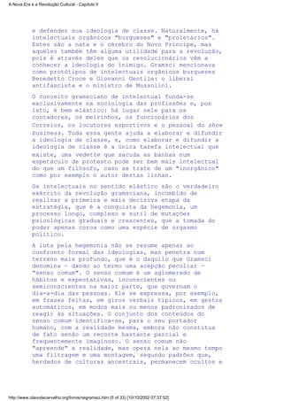 e defender sua ideologia de classe. Naturalmente, há
intelectuais orgânicos "burgueses" e "proletários".
Estes são a nata e o cérebro do Novo Príncipe, mas
aqueles também têm alguma utilidade para a revolução,
pois é através deles que os revolucionários vêm a
conhecer a ideologia do inimigo. Gramsci mencionava
como protótipos de intelectuais orgânicos burgueses
Benedetto Croce e Giovanni Gentile: o liberal
antifascista e o ministro de Mussolini.
O conceito gramsciano de intelectual funda-se
exclusivamente na sociologia das profissões e, por
isto, é bem elástico: há lugar nele para os
contadores, os meirinhos, os funcionários dos
Correios, os locutores esportivos e o pessoal do show
business. Toda essa gente ajuda a elaborar e difundir
a ideologia de classe, e, como elaborar e difundir a
ideologia de classe é a única tarefa intelectual que
existe, uma vedette que sacuda as banhas num
espetáculo de protesto pode ser bem mais intelectual
do que um filósofo, caso se trate de um "inorgânico"
como por exemplo o autor destas linhas.
Os intelectuais no sentido elástico são o verdadeiro
exército da revolução gramsciana, incumbido de
realizar a primeira e mais decisiva etapa da
estratégia, que é a conquista da hegemonia, um
processo longo, complexo e sutil de mutações
psicológicas graduais e crescentes, que a tomada do
poder apenas coroa como uma espécie de orgasmo
político.
A luta pela hegemonia não se resume apenas ao
confronto formal das ideologias, mas penetra num
terreno mais profundo, que é o daquilo que Gramsci
denomina — dando ao termo uma acepção peculiar —
"senso comum". O senso comum é um aglomerado de
hábitos e expectativas, inconscientes ou
semiconscientes na maior parte, que governam o
dia-a-dia das pessoas. Ele se expressa, por exemplo,
em frases feitas, em giros verbais típicos, em gestos
automáticos, em modos mais ou menos padronizados de
reagir às situações. O conjunto dos conteúdos do
senso comum identifica-se, para o seu portador
humano, com a realidade mesma, embora não constitua
de fato senão um recorte bastante parcial e
frequentemente imaginoso. O senso comum não
"apreende" a realidade, mas opera nela ao mesmo tempo
uma filtragem e uma montagem, segundo padrões que,
herdados de culturas ancestrais, permanecem ocultos e
A Nova Era e a Revolução Cultural - Capítulo II
http://www.olavodecarvalho.org/livros/negramsci.htm (5 of 33) [10/10/2002 07:37:52]
 