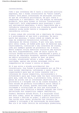 inconscientes.
Como o que interessa não é tanto a convicção política
expressa, mas o fundo inconsciente do "senso comum",
Gramsci está menos interessado em persuasão racional
do que em influência psicológica, em agir sobre a
imaginação e o sentimento. Daí sua ênfase na educação
primária. Seja para formar os futuros "intelectuais
orgânicos", seja simplesmente para predispor o povo
aos sentimentos desejados, é muito importante que a
influência comunista atinja sua clientela quando seus
cérebros ainda estão tenros e incapazes de
resistência crítica.
O senso comum não coincide com a ideologia de classe,
e é precisamente aí que está o problema. Na maior
parte das pessoas, o senso comum se compõe de uma
sopa de elementos heteróclitos colhidos nas
ideologias de várias classes. É por isto que, movido
pelo senso comum, um homem pode agir de maneiras que,
objetivamente, contrariam o seu interesse de classe,
como por exemplo quando um proletário vai à missa.
Nesta simples rotina dominical oculta-se uma mistura
das mais surpreendentes, onde um valor típico da
cultura feudal-aristocrática, reelaborado e posto a
serviço da ideologia burguesa, aparece transfundido
em hábito proletário, graças ao qual um pobre
coitado, acreditando salvar a alma, comete, na
realidade, apenas uma grossa sacanagem contra seus
companheiros de classe e contra si mesmo.
Aí é que entra a missão providencial dos
intelectuais. Sua função é precisamente por um fim a
essa suruba ideológica, reformando o senso comum,
organizando-o para que se torne coerente com o
interesse de classe respectivo, esclarecendo-o e
difundindo-o para que fique cada vez mais consciente,
para que, cada vez mais, o proletário viva, sinta e
pense de acordo com os interesses objetivos da classe
proletária e o burguês com os da classe burguesa. A
este estado de perfeita coincidência entre idéias e
interesses de classe, quando realizado numa dada
sociedade e cristalizado em leis que distribuem a
cada classe seus direitos e deveres segundo uma clara
delimitação dos respectivos campos ideológicos,
Gramsci denomina Estado Ético. É a escalação final
dos dois times, antes de começar o prélio decisivo
que levará o Partido ao poder. O público brasileiro
tem ouvido este termo, proferido num contexto de
combate à corrupção e de restauração da moralidade.
Mas ele é um termo técnico da estratégia gramsciana,
A Nova Era e a Revolução Cultural - Capítulo II
http://www.olavodecarvalho.org/livros/negramsci.htm (6 of 33) [10/10/2002 07:37:52]
 