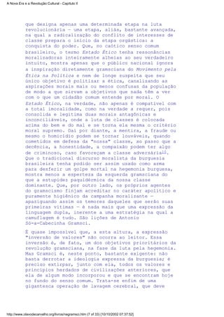 que designa apenas uma determinada etapa na luta
revolucionária — uma etapa, aliás, bastante avançada,
na qual a radicalização do conflito de interesses de
classe prepara o início da etapa orgástica: a
conquista do poder. Que, no caótico senso comum
brasileiro, o termo Estado Ético tenha ressonâncias
moralizadoras inteiramente alheias ao seu verdadeiro
intuito, mostra apenas que o público nacional ignora
a inspiração diretamente gramsciana do Movimento pela
Ética na Política e nem de longe suspeita que seu
único objetivo é politizar a ética, canalizando as
aspirações morais mais ou menos confusas da população
de modo a que sirvam a objetivos que nada têm a ver
com o que um cidadão comum entende por moral. O
Estado Ético, na verdade, não apenas é compatível com
a total imoralidade, como na verdade a requer, pois
consolida e legitima duas morais antagônicas e
inconciliáveis, onde a luta de classes é colocada
acima do bem e do mal e se torna ela mesma o critério
moral supremo. Daí por diante, a mentira, a fraude ou
mesmo o homicídio podem se tornar louváveis, quando
cometidos em defesa da "nossa" classe, ao passo que a
decência, a honestidade, a compaixão podem ter algo
de criminoso, caso favoreçam a classe adversária10.
Que o tradicional discurso moralista da burguesia
brasileira tenha podido ser assim usado como arma
para desferir um golpe mortal na hegemonia burguesa,
mostra menos a esperteza da esquerda gramsciana do
que a estupidez paquidérmica da nossa classe
dominante. Que, por outro lado, os próprios agentes
do gramscismo finjam acreditar no caráter apolítico e
puramente higiênico da campanha moralizante —
apaziguando assim os temores daqueles que serão suas
primeiras vítimas — é nada mais que uma expressão da
linguagem dupla, inerente a uma estratégia na qual a
camuflagem é tudo. São lições de Antonio
Só-a-Cabecinha Gramsci.
É quase impossível que, a esta altura, a expressão
"inversão de valores" não ocorra ao leitor. Essa
inversão é, de fato, um dos objetivos prioritários da
revolução gramsciana, na fase da luta pela hegemonia.
Mas Gramsci é, neste ponto, bastante exigente: não
basta derrotar a ideologia expressa da burguesia; é
preciso extirpar, junto com ela, todos os valores e
princípios herdados de civilizações anteriores, que
ela de algum modo incorporou e que se encontram hoje
no fundo do senso comum. Trata-se enfim de uma
gigantesca operação de lavagem cerebral, que deve
A Nova Era e a Revolução Cultural - Capítulo II
http://www.olavodecarvalho.org/livros/negramsci.htm (7 of 33) [10/10/2002 07:37:52]
 