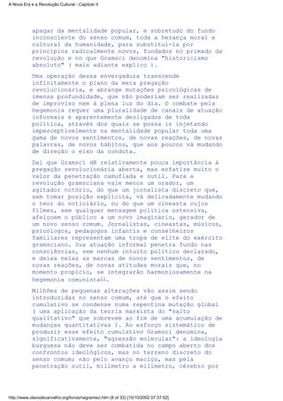 apagar da mentalidade popular, e sobretudo do fundo
inconsciente do senso comum, toda a herança moral e
cultural da humanidade, para substituí-la por
princípios radicalmente novos, fundados no primado da
revolução e no que Gramsci denomina "historicismo
absoluto" ( mais adiante explico ).
Uma operação dessa envergadura transcende
infinitamente o plano da mera pregação
revolucionária, e abrange mutações psicológicas de
imensa profundidade, que não poderiam ser realizadas
de improviso nem à plena luz do dia. O combate pela
hegemonia requer uma pluralidade de canais de atuação
informais e aparentemente desligados de toda
política, através dos quais se possa ir injetando
imperceptivelmente na mentalidade popular toda uma
gama de novos sentimentos, de novas reações, de novas
palavras, de novos hábitos, que aos poucos vá mudando
de direção o eixo da conduta.
Daí que Gramsci dê relativamente pouca importância à
pregação revolucionária aberta, mas enfatize muito o
valor da penetração camuflada e sutil. Para a
revolução gramsciana vale menos um orador, um
agitador notório, do que um jornalista discreto que,
sem tomar posição explícita, vá delicadamente mudando
o teor do noticiário, ou do que um cineasta cujos
filmes, sem qualquer mensagem política ostensiva,
afeiçoem o público a um novo imaginário, gerador de
um novo senso comum. Jornalistas, cineastas, músicos,
psicólogos, pedagogos infantis e conselheiros
familiares representam uma tropa de elite do exército
gramsciano. Sua atuação informal penetra fundo nas
consciências, sem nenhum intuito político declarado,
e deixa nelas as marcas de novos sentimentos, de
novas reações, de novas atitudes morais que, no
momento propício, se integrarão harmoniosamente na
hegemonia comunista11.
Milhões de pequenas alterações vão assim sendo
introduzidas no senso comum, até que o efeito
cumulativo se condense numa repentina mutação global
( uma aplicação da teoria marxista do "salto
qualitativo" que sobrevem ao fim de uma acumulação de
mudanças quantitativas ). Ao esforço sistemático de
produzir esse efeito cumulativo Gramsci denomina,
significativamente, "agressão molecular": a ideologia
burguesa não deve ser combatida no campo aberto dos
confrontos ideológicos, mas no terreno discreto do
senso comum; não pelo avanço maciço, mas pela
penetração sutil, milímetro a milímetro, cérebro por
A Nova Era e a Revolução Cultural - Capítulo II
http://www.olavodecarvalho.org/livros/negramsci.htm (8 of 33) [10/10/2002 07:37:52]
 
