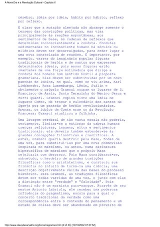 cérebro, idéia por idéia, hábito por hábito, reflexo
por reflexo.
É claro que a mutação almejada não abrange somente o
terreno das convicções políticas, mas visa
principalmente às reações espontâneas, aos
sentimentos de base, às cadeias de reflexos que
determinam inconscientemente a conduta. Condutas
sedimentadas no inconsciente humano há séculos ou
milênios devem ser desarraigadas, para ceder lugar a
uma nova constelação de reações. É importante, por
exemplo, varrer do imaginário popular figuras
tradicionais de heróis e de santos que expressem
determinados ideais, pois essas figuras estão
imantadas de uma força motivadora que dirige a
conduta dos homens num sentido hostil à proposta
gramsciana. Elas devem ser substituídas por um novo
panteão de ídolos, no qual, como se viu acima, Karl
Liebknecht, Rosa Luxemburgo, Lênin, Stálin e
obviamente o próprio Gramsci ocupam os lugares de S.
Francisco de Assis, Santa Terezinha do Menino Jesus e
tutti quanti. Gramsci copiou nisto uma idéia de
Augusto Comte, de trocar o calendário dos santos da
Igreja por um panteão de heróis revolucionários.
Apenas, os ídolos de Comte eram os da Revolução
Francesa: Gramsci atualizou a folhinha.
Uma lavagem cerebral de tão vasta escala não poderia,
certamente, limitar-se a extirpar da cabeça humana
crenças religiosas, imagens, mitos e sentimentos
tradicionais: ela deveria também estender-se às
grandes concepções filosóficas e científicas. A
estas, Gramsci queria destruir pela base, todas de
uma vez, para substituí-las por uma nova cosmovisão
inspirada no marxismo, ou antes, numa caricatura
hipertrófica de marxismo que o próprio Marx
rejeitaria com desprezo. Pois Marx considerava-se,
sobretudo, o herdeiro de grandes tradições
filosóficas como o aristotelismo, e construiu sua
filosofia no intuito de torná-la uma ciência, uma
descrição objetivamente válida das bases do processo
histórico. Para Gramsci, as tradições filosóficas
devem ser todas varridas de uma vez, e junto com elas
a distinção entre "verdade" e "falsidade". Pois
Gramsci não é um marxista puro-sangue. Através de seu
mestre Antonio Labriola, ele recebeu uma poderosa
influência do pragmatismo, escola para a qual o
conceito tradicional da verdade como uma
correspondência entre o conteúdo do pensamento e um
estado de coisas deve ser abandonado em proveito de
A Nova Era e a Revolução Cultural - Capítulo II
http://www.olavodecarvalho.org/livros/negramsci.htm (9 of 33) [10/10/2002 07:37:52]
 