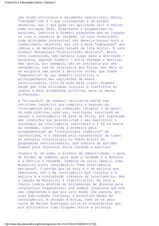 uma noção utilitária e meramente operacional. Nesta,
"verdade" não é o que corresponde a um estado
objetivo, mas o que pode ter aplicação útil e eficaz
numa situação dada. Enxertando o pragmatismo no
marxismo, Labriola e Gramsci propunham que se jogasse
no lixo o conceito de verdade: na nova cosmovisão,
toda atividade intelectual não deveria buscar mais o
conhecimento objetivo, mas sim a mera "adequação" das
idéias a um determinado estado da luta social. A isto
Gramsci denominava "historicismo absoluto". Nesta
nova cosmovisão, não haveria lugar para a distinção —
burguesa, segundo Gramsci — entre verdade e mentira.
Uma teoria, por exemplo, não se aceitaria por ser
verdadeira, nem se rejeitaria por falsa, mas dela só
se exigiria uma única e decisiva coisa: que fosse
"expressiva" do seu momento histórico, e
principalmente das aspirações da massa
revolucionária. Dito de modo mais claro: Gramsci
exige que toda atividade cultural e científica se
reduza à mera propaganda política, mais ou menos
disfarçada.
A "filosofia" de Gramsci resolve-se assim num
ceticismo teorético que completa a negação da
inteligência pela sua submissão integral a um apelo
de ação prática; ação que, realizada, resultará em
varrer a inteligência da face da Terra, por supressão
das condições que possibilitam o seu exercício: a
autonomia da inteligência individual e a fé na busca
da verdade. Substituída a primeira pela
arregimentação de "intelectuais orgânicos" de
carteirinha, e a segunda pela concentração de todas
as energias intelectuais no nobre mister da
propaganda revolucionária, quê sobrará da aptidão
humana para discernir entre verdade e mentira?
Gramsci é, em suma, o profeta da imbecilidade, o guia
de hordas de imbecis para quem a verdade é a mentira
e a mentira a verdade. Somente um outro imbecil como
Mussolini podia considerá-lo "uma inteligência
perigosa". O perigo que há nela é o da malícia que
obscurece, não o da inteligência que clareia; e a
malícia é a contrafação simiesca da inteligência. Mas
a reação de Mussolini é significativa. Há nela a
típica inveja mórbida do brutamontes de direita pelo
intelectual esquerdista, sua sombra junguiana que ele
não compreende e que por isto mesmo lhe parece, por
suas habilidades vistosas, o protótipo mesmo da
inteligência. A atração é mútua, como se vê pelo
culto de Nelson Rodrigues entre os esquerdistas que
ele achincalhou como ninguém. Entre a grossura
A Nova Era e a Revolução Cultural - Capítulo II
http://www.olavodecarvalho.org/livros/negramsci.htm (10 of 33) [10/10/2002 07:37:52]
 
