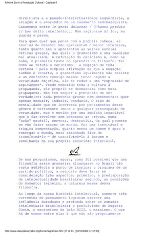 direitista e a pseudo-intelectualidade esquerdista, a
relação é o amor-ódio de um casamento sadomasoquista.
Casamento entre le genti dolorose / C'hanno perduto
il ben dello intelletto... Non ragioniam di lor, ma
guarda e passa.
Para quem quer que pense com a própria cabeça, as
teorias de Gramsci não apresentam o menor interesse,
tanto quanto não o apresentam as velhas escolas
céticas gregas, das quais o gramscismo é uma reedição
mal atualizada. A refutação do ceticismo é, como se
sabe, o primeiro teste do aprendiz de filósofo. Tal
como se refuta o ceticismo — a negação de toda
certeza — pela simples afirmação de que a negação
também é incerta, o gramscismo igualmente não resiste
a um confronto consigo mesmo: tendo negado a
veracidade objetiva, ele se reduz a uma "expressão de
aspirações". Tendo reduzido toda a cultura à
propaganda, ele próprio se desmascara como mera
propaganda. Não tem sequer a pretensão de ser
verdadeiro: nada pretende provar nem demonstrar; quer
apenas seduzir, induzir, conduzir. O tipo de
mentalidade que se interessa por pensamentos desse
gênero é certamente imune a qualquer preocupação de
veracidade, mas é movido por uma ambição insaciável
que o faz revolver sem descanso as trevas, numa
"ação" estéril, nervosa, destrutiva, da qual promete
em vão fazer nascer um mundo. Por uma inevitável e
trágica compensação, quanto menos um homem é apto a
enxergar o mundo, mais assanhado fica de
transformá-lo — de transformá-lo à imagem e
semelhança da sua própria escuridão interior12.
Se nos perguntamos, agora, como foi possível que uma
filosofia assim grosseira alcançasse no Brasil tão
vasta audiência a ponto de inspirar o programa de um
partido político, a resposta deve levar em
consideração três aspectos: primeiro, a predisposição
da intelectualidade brasileira; segundo, as condições
do momento; terceiro, a natureza mesma dessa
filosofia.
Ao longo da nossa história intelectual, somente três
correntes de pensamento lograram exercer uma
influência duradoura e profunda sobre as camadas
intelectuais brasileiras: o positivismo de Augusto
Comte, o neotomismo de Leão XIII, o marxismo. O que
há de comum entre elas é que não são propriamente
A Nova Era e a Revolução Cultural - Capítulo II
http://www.olavodecarvalho.org/livros/negramsci.htm (11 of 33) [10/10/2002 07:37:53]
 