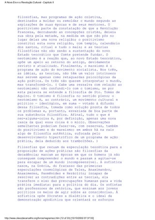 filosofias, mas programas de ação coletiva,
destinados a moldar ou remoldar o mundo segundo as
aspirações de suas épocas e de seus mentores. O
positivismo parte da constatação de que a Revolução
Francesa, derrubando as concepções cristãs, deixou
sua obra pela metade, na medida em que não pôs no
lugar delas uma nova religião; o positivismo
constitui esta nova religião, com templo, calendário
dos santos, ritual e tudo o mais; e as teorias
filosóficas não são senão a sustentação do novo
Estado teocrático que Comte pretende fundar. O
neotomismo é a reação que, ao novo Estado teocrático,
opõe um apelo ao retorno do antigo, devidamente
revisto e atualizado. Finalmente, o marxismo é o
programa de ação do movimento socialista. Nos três,
as idéias, as teorias, não têm um valor intrínseco
mas servem apenas como retaguardas psicológicas da
ação prática. Os três não querem interpretar o mundo,
mas transformá-lo. ( Cabe uma ressalva com relação ao
neotomismo: não confundi-lo com o tomismo, se por
esta palavra se entende a filosofia de Sto. Tomás de
Aquino. O tomismo é filosofia no sentido pleno; o
neotomismo é, ao contrário, um movimento cultural e
político — ideológico, em suma — votado à difusão
dessa filosofia, tomada como solução pronta de todos
os problemas e, portanto, esvaziada de boa parte de
sua substância filosófica. Afinal, tudo o que é
neo-alguma-coisa é, por definição, apenas uma nova
casca da qual essa coisa é o miolo. Observações
semelhantes poderiam fazer-se, com reservas, também
do positivismo e do marxismo: em ambos há na raiz
algo de filosofia autêntica, sufocada pelo
desenvolvimento hipertrófico de um programa de ação
prática, dela deduzido aos trambolhões. )
Filosofias que recuam da especulação teorética para a
proposição de ações práticas são filosofias da
decadência; marcam as épocas em que os homens já não
conseguem compreender o mundo e passam a agitar-se
para escapar de um mundo incompreensível. A sofística
nasce, na Grécia, do fracasso das primeiras
especulações cosmológicas de Tales, Anaximandro,
Anaximenes, Parmênides e Heráclito; incapaz de
resolver as contradições entre as teorias, ela
transfere o eixo das preocupações humanas para a vida
prática imediata: para a política do dia. Os sofistas
são professores de retórica, que ensinam aos jovens
políticos os meios de agir sobre as consciências. À
sofística opõe Sócrates a dialética e o ideal da
demonstração apodíctica que orientará os esforços
A Nova Era e a Revolução Cultural - Capítulo II
http://www.olavodecarvalho.org/livros/negramsci.htm (12 of 33) [10/10/2002 07:37:53]
 