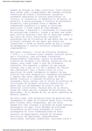 gregos em direção ao saber científico. Cinco séculos
mais tarde, após o esquecimento das grandes sínteses
teoréticas de Platão e Aristóteles, tornam-se
novamente dominantes as escolas praticistas: os
cínicos, os cirenaicos, os megáricos e, em parte, os
estóicos. E assim prossegue a história do pensamento
Ocidental, numa pulsação entre o empenho da
compreensão teorética e a queda no ceticismo
praticista. O fundo comum de onde emergem o
positivismo, o marxismo e o neotomismo é a dissolução
do racionalismo clássico, levado a um beco sem saída
pela crítica kantiana e que tem no idealismo alemão o
seu canto de cisne. Positivismo, marxismo e
neotomismo são as filosofias de uma época que não tem
filosofia nenhuma; de uma época que anseia por
transformar o mundo na medida mesma em que é incapaz
de desempenhar o esforço teorético necessário para
compreendê-lo.
Num texto clássico — Crise da Filosofia Ocidental
( l874 ) —, o filósofo russo Vladimir Soloviev previu
que a filosofia, como atividade intelectual
essencialmente individual, oposta ao pensamento
coletivo da religião e da ciência, estava em vias de
acabar, para ceder lugar a algo de totalmente
diferente. Ele esperava o advento de uma grande
síntese, mas o que se viu foi o advento do "século
das ideologias". Ora, o Brasil entra no curso
espiritual do mundo justamente no momento em que
Soloviev faz esse diagnóstico: recebemos maciçamente
o impacto das novas ideologias, antes de termos
podido vivenciar a tradição filosófica que as
antecedeu. Nosso contato com as fontes filosóficas da
civilização do Ocidente continuou superficial, ao
passo que nos entregávamos de corpo e alma às
retóricas coletivistas. Passado mais de um século,
ainda não temos uma boa tradução de Aristóteles, mas
publicamos, já na década de 60, as obras completas de
Antonio Gramsci.
De outro lado, toda tentativa nossa de penetrar mais
fundamente no campo da filosofia mesma ficou limitada
pela timidez, pela insegurança, que nos fazia
apegar-nos como crianças à proteção de algum superego
estrangeiro da moda. Cinco décadas de atividade
filosofante na USP foram resumidas no título
acachapante do livro recém-publicado de Paulo
Arantes: Um Departamento Francês de Ultramar.
Escritórios de importação, representantes
autorizados, imitação, pedantismo, oscilação entre a
A Nova Era e a Revolução Cultural - Capítulo II
http://www.olavodecarvalho.org/livros/negramsci.htm (13 of 33) [10/10/2002 07:37:53]
 