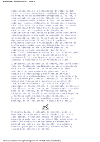 falsa consciência e a consciência de culpa marcam
todos os nossos esforços filosóficos universitários
no sentido de um pensamento independente. No fim, o
intelectual com pretensões filosóficas só encontra
alívio quando desiste delas e recai no pensamento
coletivo; quando, abdicando de interpretar o mundo,
se alinha, contrito e obediente, numa das correntes
que professam transformá-lo: as conversões ao
catolicismo, ao comunismo e às ideologias
cientificistas originadas do positivismo constituem —
independentemente dos motivos pessoais em cada caso —
um melancólico ritornello na história dos fracassos
das nossas ambições filosóficas. A queda no
pensamento coletivo é vivenciada como um retorno da
ovelha desgarrada, como uma libertação das culpas,
como um reencontro com a infância perdida. Ao
reintegrar-se numa comunidade ideológica o
ex-filósofo arrependido encontra ainda um alívio para
o isolamento que cerca o intelectual no meio
subdesenvolvido, e o ingresso no grupo solidário
arremeda a descoberta de um "sentido da vida".
A intelectualidade brasileira estava, por todos esses
fatores, fundamente predisposta ao apelo gramsciano,
onde a vida intelectual deixa de ser o esforço
solitário de quem cherche en gémissant, para
tornar-se a participação num "sentido da vida"
amparado pela solidariedade coletiva. O Partido é às
vezes chamado por Gramsci "intelectual coletivo". É o
abrigo dos fracos. Aí a ascensão ao estatuto de
intelectual é barateada: já não custa a penosa
aquisição de conhecimentos, a investigação pessoal, a
luta direta com as incertezas. Obtém-se pelo contágio
passivo de crenças, de um vocabulário comum, de
cacoetes distintivos13. A sociedade em torno legitima
a paródia: diante dessas marcas exteriores, o
brutamontes de direita acredita piamente estar na
presença de um intelectual. A mídia faz o resto.
O segundo fator, a situação do momento, pode-se
descrever mais ou menos assim: desde a derrota da
luta armada, a esquerda andava em busca de uma
estratégia pela qual se orientar. Não sendo capaz de
criar uma nova e não encontrando no repertório
mundial uma outra à sua disposição, ela aderiu a
Gramsci quase por automatismo, sonambulicamente,
levada pela carência de opções.
A Nova Era e a Revolução Cultural - Capítulo II
http://www.olavodecarvalho.org/livros/negramsci.htm (14 of 33) [10/10/2002 07:37:53]
 