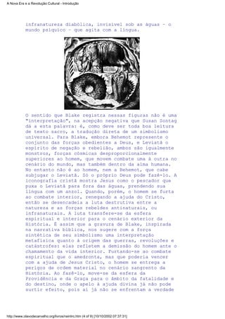 infranatureza diabólica, invisível sob as águas – o
mundo psíquico – que agita com a língua.
O sentido que Blake registra nessas figuras não é uma
"interpretação", na acepção negativa que Susan Sontag
dá a esta palavra: é, como deve ser toda boa leitura
de texto sacro, a tradução direta de um simbolismo
universal. Para Blake, embora Behemot represente o
conjunto das forças obedientes a Deus, e Leviatã o
espírito de negação e rebelião, ambos são igualmente
monstros, forças cósmicas desproporcionalmente
superiores ao homem, que movem combate uma à outra no
cenário do mundo, mas também dentro da alma humana.
No entanto não é ao homem, nem a Behemot, que cabe
subjugar o Leviatã. Só o próprio Deus pode fazê-lo. A
iconografia cristã mostra Jesus como o pescador que
puxa o Leviatã para fora das águas, prendendo sua
língua com um anzol. Quando, porém, o homem se furta
ao combate interior, renegando a ajuda do Cristo,
então se desencadeia a luta destrutiva entre a
natureza e as forças rebeldes antinaturais, ou
infranaturais. A luta transfere-se da esfera
espiritual e interior para o cenário exterior da
História. É assim que a gravura de Blake, inspirada
na narrativa bíblica, nos sugere com a força
sintética de seu simbolismo uma interpretação
metafísica quanto à origem das guerras, revoluções e
catástrofes: elas refletem a demissão do homem ante o
chamamento da vida interior. Furtando-se ao combate
espiritual que o amedronta, mas que poderia vencer
com a ajuda de Jesus Cristo, o homem se entrega a
perigos de ordem material no cenário sangrento da
História. Ao fazê-lo, move-se da esfera da
Providência e da Graça para o âmbito da fatalidade e
do destino, onde o apelo à ajuda divina já não pode
surtir efeito, pois aí já não se enfrentam a verdade
A Nova Era e a Revolução Cultural - Introdução
http://www.olavodecarvalho.org/livros/neintro.htm (4 of 9) [10/10/2002 07:37:31]
 
