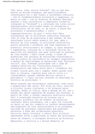 "Um, dois, três, muitos Vietnãs". Deu no que deu.
Dentre as muitas mixagens, uma particularmente
interessante foi a que fundiu a estratégia comunista
— até aí fundamentalmente proletária e camponesa, ao
menos no nome — com as heresias de Herbert Marcuse,
segundo o qual proletários e camponeses tinham-se
integrado ao "sistema" e a revolução não tinha outros
representantes autorizados senão os estudantes e
intelectuais, de um lado, e, de outro, a massa dos
miseráveis e marginalizados, o vasto
Lumpenproletariat, do qual o velho Karl Marx
aconselhava que os militantes comunistas fugissem
como se foge de um assaltante à mão armada. Um dos
resultados locais deste enxerto foi que, após a
derrota da luta armada, os militantes brasileiros
presos passaram a alimentar uma vaga esperança no
potencial revolucionário do Lumpen, e, para adiantar
o expediente, trataram de ir ensinando táticas de
guerrilha aos bandidos com quem conviviam no presídio
da Ilha Grande. ( Mais tarde ainda, a fusão do
gramscismo com resíduos do marcusismo transformaria
num dos pratos de resistência do cardápio esquerdista
a defesa da legitimidade do banditismo como "protesto
social", que, formando polaridade com a onda de
combate moralista aos "colarinhos brancos",
estabeleceria uma dupla moral para o julgamento dos
crimes: brando para com o Lumpen, mesmo quando este
mata ou estupra, rigoroso para com os ricos e a
classe-média, quando cometem delitos contra o
patrimônio — a mais curiosa inversão já observada na
história da moralidade. )
Nessa resenha das estratégias comunistas, onde entra
o gramscismo? Não entra. Ele ficou de fora, restrito
a círculos locais italianos, e só alcançou maior
difusão, mesmo na Itália, após a década de 50, com a
edição das obras completas de Gramsci por Einaudi. A
partir de l964, a facção comunista brasileira ainda
fiel à orientação moscovita de aliança com a
burguesia acreditou ver em Gramsci um potencial
renovador desta estratégia, com a qual ele coincide
ao menos no que diz respeito ao caráter eminentemente
não-sangrento da luta revolucionária e na cuidadosa
exclusão de quaisquer radicalismos que pudessem
estreitar a base das colaborações possíveis.
Porta-voz dessa corrente, o editor Ênio Silveira
empreendeu então a publicação ao menos das principais
obras de Gramsci: A Concepção Dialética da História;
Maquiavel, a Política e o Estado Moderno; Os
A Nova Era e a Revolução Cultural - Capítulo II
http://www.olavodecarvalho.org/livros/negramsci.htm (16 of 33) [10/10/2002 07:37:53]
 