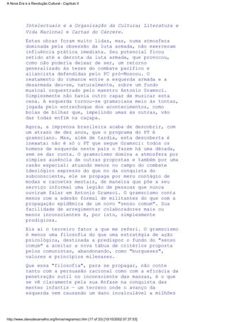 Intelectuais e a Organização da Cultura; Literatura e
Vida Nacional e Cartas do Cárcere.
Estas obras foram muito lidas, mas, numa atmosfera
dominada pela obsessão da luta armada, não exerceram
influência prática imediata. Seu potencial ficou
retido até a derrota da luta armada, que provocou,
como não poderia deixar de ser, um retorno
generalizado às teses do combate pacífico e
aliancista defendidas pelo PC pró-Moscou. O
reatamento do romance entre a esquerda armada e a
desarmada deu-se, naturalmente, sobre um fundo
musical orquestrado pelo maestro Antonio Gramsci.
Simplesmente não havia outro capaz de musicar esta
cena. A esquerda tornou-se gramsciana meio às tontas,
jogada pelo entrechoque dos acontecimentos, como
bolas de bilhar que, impelindo umas às outras, vão
dar todas enfim na caçapa.
Agora, a imprensa brasileira acaba de descobrir, com
um atraso de dez anos, que o programa do PT é
gramsciano. Mas, além de tardia, esta descoberta é
inexata: não é só o PT que segue Gramsci: todos os
homens de esquerda neste país o fazem há uma década,
sem se dar conta. O gramscismo domina a atmosfera por
simples ausência de outras propostas e também por uma
razão especial: atuando menos no campo do combate
ideológico expresso do que no da conquista do
subconsciente, ele se propaga por mero contágio de
modas e cacoetes mentais, de maneira que põe a seu
serviço informal uma legião de pessoas que nunca
ouviram falar em Antonio Gramsci. O gramscismo conta
menos com a adesão formal de militantes do que com a
propagação epidêmica de um novo "senso comum". Sua
facilidade de arregimentar colaboradores mais ou
menos inconscientes é, por isto, simplesmente
prodigiosa.
Eis ai o terceiro fator a que me referi. O gramscismo
é menos uma filosofia do que uma estratégia de ação
psicológica, destinada a predispor o fundo do "senso
comum" a aceitar a nova tábua de critérios proposta
pelos comunistas, abandonando, como "burgueses",
valores e princípios milenares.
Que essa "filosofia", para se propagar, não conte
tanto com a persuasão racional como com a eficácia da
penetração sutil no inconsciente das massas, é o que
se vê claramente pela sua ênfase na conquista das
mentes infantis — um terreno onde o avanço da
esquerda vem causando um dano incalculável a milhões
A Nova Era e a Revolução Cultural - Capítulo II
http://www.olavodecarvalho.org/livros/negramsci.htm (17 of 33) [10/10/2002 07:37:53]
 