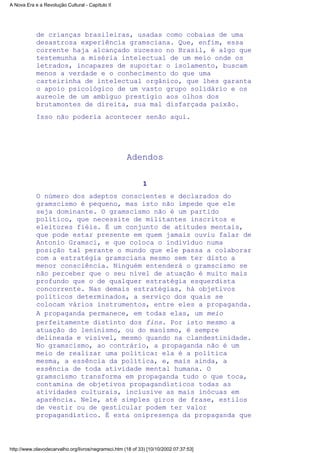 de crianças brasileiras, usadas como cobaias de uma
desastrosa experiência gramsciana. Que, enfim, essa
corrente haja alcançado sucesso no Brasil, é algo que
testemunha a miséria intelectual de um meio onde os
letrados, incapazes de suportar o isolamento, buscam
menos a verdade e o conhecimento do que uma
carteirinha de intelectual orgânico, que lhes garanta
o apoio psicológico de um vasto grupo solidário e os
aureole de um ambíguo prestígio aos olhos dos
brutamontes de direita, sua mal disfarçada paixão.
Isso não poderia acontecer senão aqui.
Adendos
1
O número dos adeptos conscientes e declarados do
gramscismo é pequeno, mas isto não impede que ele
seja dominante. O gramscismo não é um partido
político, que necessite de militantes inscritos e
eleitores fiéis. É um conjunto de atitudes mentais,
que pode estar presente em quem jamais ouviu falar de
Antonio Gramsci, e que coloca o indivíduo numa
posição tal perante o mundo que ele passa a colaborar
com a estratégia gramsciana mesmo sem ter disto a
menor consciência. Ninguém entenderá o gramscismo se
não perceber que o seu nível de atuação é muito mais
profundo que o de qualquer estratégia esquerdista
concorrente. Nas demais estratégias, há objetivos
políticos determinados, a serviço dos quais se
colocam vários instrumentos, entre eles a propaganda.
A propaganda permanece, em todas elas, um meio
perfeitamente distinto dos fins. Por isto mesmo a
atuação do leninismo, ou do maoismo, é sempre
delineada e visível, mesmo quando na clandestinidade.
No gramscismo, ao contrário, a propaganda não é um
meio de realizar uma política: ela é a política
mesma, a essência da política, e, mais ainda, a
essência de toda atividade mental humana. O
gramscismo transforma em propaganda tudo o que toca,
contamina de objetivos propagandísticos todas as
atividades culturais, inclusive as mais inócuas em
aparência. Nele, até simples giros de frase, estilos
de vestir ou de gesticular podem ter valor
propagandístico. É esta onipresença da propaganda que
A Nova Era e a Revolução Cultural - Capítulo II
http://www.olavodecarvalho.org/livros/negramsci.htm (18 of 33) [10/10/2002 07:37:53]
 
