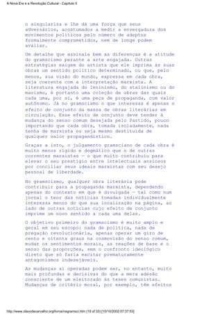 o singulariza e lhe dá uma força que seus
adversários, acostumados a medir a envergadura dos
movimentos políticos pelo número de adeptos
formalmente comprometidos, nem de longe podem
avaliar.
Um detalhe que assinala bem as diferenças é a atitude
do gramscismo perante a arte engajada. Outras
estratégias exigem do artista que ele imprima às suas
obras um sentido político determinado, ou que, pelo
menos, sua visão do mundo, expressa em cada obra,
seja coerente com a interpretação marxista. A
literatura engajada do leninismo, do stalinismo ou do
maoismo, é portanto uma coleção de obras das quais
cada uma, por si, é uma peça de propaganda, com valor
autônomo. Já no gramscismo o que interessa é apenas o
efeito de conjunto da massa de obras literárias em
circulação. Esse efeito de conjunto deve tender à
mudança do senso comum desejada pelo Partido, pouco
importando que cada obra, tomada isoladamente, nada
tenha de marxista ou seja mesmo destituída de
qualquer valor propagandístico.
Graças a isto, o julgamento gramsciano de cada obra é
muito menos rígido e dogmático que o de outras
correntes marxistas — o que muito contribuiu para
elevar o seu prestígio entre intelectuais ansiosos
por conciliar seus ideais marxistas com seu desejo
pessoal de liberdade.
No gramscismo, qualquer obra literária pode
contribuir para a propaganda marxista, dependendo
apenas do contexto em que é divulgada — tal como num
jornal o teor das notícias tomadas individualmente
interessa menos do que sua localização na página, ao
lado de outras notícias cujo efeito de conjunto
imprime um novo sentido a cada uma delas.
O objetivo primeiro do gramscismo é muito amplo e
geral em seu escopo: nada de política, nada de
pregação revolucionária, apenas operar um giro de
cento e oitenta graus na cosmovisão do senso comum,
mudar os sentimentos morais, as reações de base e o
senso das proporções, sem o confronto ideológico
direto que só faria excitar prematuramente
antagonismos indesejáveis.
As mudanças aí operadas podem ser, no entanto, muito
mais profundas e decisivas do que a mera adesão
consciente de um eleitorado às teses comunistas.
Mudanças de critério moral, por exemplo, têm efeitos
A Nova Era e a Revolução Cultural - Capítulo II
http://www.olavodecarvalho.org/livros/negramsci.htm (19 of 33) [10/10/2002 07:37:53]
 