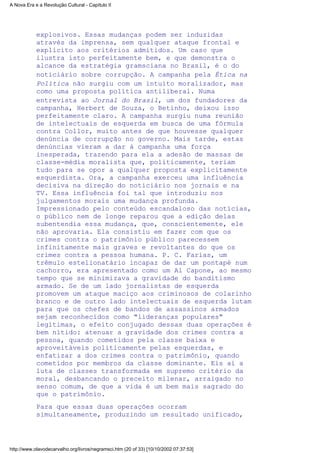 explosivos. Essas mudanças podem ser induzidas
através da imprensa, sem qualquer ataque frontal e
explícito aos critérios admitidos. Um caso que
ilustra isto perfeitamente bem, e que demonstra o
alcance da estratégia gramsciana no Brasil, é o do
noticiário sobre corrupção. A campanha pela Ética na
Política não surgiu com um intuito moralizador, mas
como uma proposta política antiliberal. Numa
entrevista ao Jornal do Brasil, um dos fundadores da
campanha, Herbert de Souza, o Betinho, deixou isso
perfeitamente claro. A campanha surgiu numa reunião
de intelectuais de esquerda em busca de uma fórmula
contra Collor, muito antes de que houvesse qualquer
denúncia de corrupção no governo. Mais tarde, estas
denúncias vieram a dar à campanha uma força
inesperada, trazendo para ela a adesão de massas de
classe-média moralista que, politicamente, teriam
tudo para se opor a qualquer proposta explicitamente
esquerdista. Ora, a campanha exerceu uma influência
decisiva na direção do noticiário nos jornais e na
TV. Essa influência foi tal que introduziu nos
julgamentos morais uma mudança profunda.
Impressionado pelo conteúdo escandaloso das notícias,
o público nem de longe reparou que a edição delas
subentendia essa mudança, que, conscientemente, ele
não aprovaria. Ela consistiu em fazer com que os
crimes contra o patrimônio público parecessem
infinitamente mais graves e revoltantes do que os
crimes contra a pessoa humana. P. C. Farias, um
trêmulo estelionatário incapaz de dar um pontapé num
cachorro, era apresentado como um Al Capone, ao mesmo
tempo que se minimizava a gravidade do banditismo
armado. Se de um lado jornalistas de esquerda
promovem um ataque maciço aos criminosos de colarinho
branco e de outro lado intelectuais de esquerda lutam
para que os chefes de bandos de assassinos armados
sejam reconhecidos como "lideranças populares"
legítimas, o efeito conjugado dessas duas operações é
bem nítido: atenuar a gravidade dos crimes contra a
pessoa, quando cometidos pela classe baixa e
aproveitáveis politicamente pelas esquerdas, e
enfatizar a dos crimes contra o patrimônio, quando
cometidos por membros da classe dominante. Eis aí a
luta de classes transformada em supremo critério da
moral, desbancando o preceito milenar, arraigado no
senso comum, de que a vida é um bem mais sagrado do
que o patrimônio.
Para que essas duas operações ocorram
simultaneamente, produzindo um resultado unificado,
A Nova Era e a Revolução Cultural - Capítulo II
http://www.olavodecarvalho.org/livros/negramsci.htm (20 of 33) [10/10/2002 07:37:53]
 