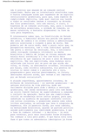 não é preciso que emanem de um comando central
organizado. Basta que os intelectuais envolvidos numa
e noutra comunguem ainda que vagamente de um espírito
revolucionário gramsciano, para que, numa espécie de
cumplicidade implícita, cada qual realize sua tarefa
e todos os resultados venham a convergir na direção
dos fins gramscianos. Isto não exclui, é claro, a
hipótese de um comando unificado, mas, para o sucesso
da estratégia gramsciana, a unidade de comando, ao
menos ostensiva, é bastante dispensável na fase da
luta pela hegemonia.
É interessante saber que, na Constituição do Estado
soviético, o homicídio doloso era punido com apenas
dez anos de cadeia e os crimes contra a administração
pública sujeitavam o culpado à pena de morte. Nem
poderia ser de outro modo, dado o pouco valor que, na
perspectiva marxista, tem a vida individual quando
não posta a serviço da revolução. Ora, o noticiário
sobre corrupção conseguiu introduzir na mente
brasileira o hábito de julgar as coisas segundo uma
escala moral soviética; e o fez com muito mais
eficiência do que lograria em anos e anos de debates
explícitos. Uma vez explicitada, essa mudança seria
rejeitada com horror por um povo em que ainda são
vivos, no fundo, os sentimentos cristãos. Introduzida
por baixo, como critério subjacente, ela penetra às
ocultas no senso comum e o perverte até a raiz,
preparando-o para aceitar passivamente, no futuro,
aberrações maiores ainda, que venham a ser impostas
por um Estado socialista14.
A atuação espontânea, aparentemente inconexa, de
milhares de intelectuais — no sentido gramsciano — em
setores distintos da vida pública, pode ser
facilmente dirigida para onde o deseja a revolução
gramsciana, não sendo necessário para isto nem mesmo
um oculto Comitê Central de super-cérebros a comandar
o conjunto da operação. Basta que uma cumplicidade
inicial se estabeleça entre certos grupos, para que,
sobretudo na ausência de qualquer confronto crítico
com outras correntes, o gramscismo avance como sobre
trilhos azeitados, na estrada que leva à conquista da
hegemonia. Ele já penetrou fundo, por esse caminho,
na mentalidade brasileira. Quando um partido político
assume publicamente sua identidade gramsciana, é que
a fase do combate informal — a decisiva — já está
para terminar, pois seus resultados foram atingidos.
Vai começar a luta pelo poder. O que marca esta nova
fase é que todos os adversários ideológicos já foram
A Nova Era e a Revolução Cultural - Capítulo II
http://www.olavodecarvalho.org/livros/negramsci.htm (21 of 33) [10/10/2002 07:37:53]
 