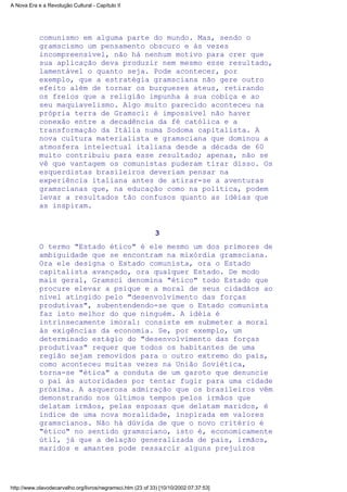 comunismo em alguma parte do mundo. Mas, sendo o
gramscismo um pensamento obscuro e às vezes
incompreensível, não há nenhum motivo para crer que
sua aplicação deva produzir nem mesmo esse resultado,
lamentável o quanto seja. Pode acontecer, por
exemplo, que a estratégia gramsciana não gere outro
efeito além de tornar os burgueses ateus, retirando
os freios que a religião impunha à sua cobiça e ao
seu maquiavelismo. Algo muito parecido aconteceu na
própria terra de Gramsci: é impossível não haver
conexão entre a decadência da fé católica e a
transformação da Itália numa Sodoma capitalista. A
nova cultura materialista e gramsciana que dominou a
atmosfera intelectual italiana desde a década de 60
muito contribuiu para esse resultado; apenas, não se
vê que vantagem os comunistas puderam tirar disso. Os
esquerdistas brasileiros deveriam pensar na
experiência italiana antes de atirar-se a aventuras
gramscianas que, na educação como na política, podem
levar a resultados tão confusos quanto as idéias que
as inspiram.
3
O termo "Estado ético" é ele mesmo um dos primores de
ambiguidade que se encontram na mixórdia gramsciana.
Ora ele designa o Estado comunista, ora o Estado
capitalista avançado, ora qualquer Estado. De modo
mais geral, Gramsci denomina "ético" todo Estado que
procure elevar a psique e a moral de seus cidadãos ao
nível atingido pelo "desenvolvimento das forças
produtivas", subentendendo-se que o Estado comunista
faz isto melhor do que ninguém. A idéia é
intrinsecamente imoral: consiste em submeter a moral
às exigências da economia. Se, por exemplo, um
determinado estágio do "desenvolvimento das forças
produtivas" requer que todos os habitantes de uma
região sejam removidos para o outro extremo do país,
como aconteceu muitas vezes na União Soviética,
torna-se "ética" a conduta de um garoto que denuncie
o pai às autoridades por tentar fugir para uma cidade
próxima. A asquerosa admiração que os brasileiros vêm
demonstrando nos últimos tempos pelos irmãos que
delatam irmãos, pelas esposas que delatam maridos, é
índice de uma nova moralidade, inspirada em valores
gramscianos. Não há dúvida de que o novo critério é
"ético" no sentido gramsciano, isto é, economicamente
útil, já que a delação generalizada de pais, irmãos,
maridos e amantes pode ressarcir alguns prejuízos
A Nova Era e a Revolução Cultural - Capítulo II
http://www.olavodecarvalho.org/livros/negramsci.htm (23 of 33) [10/10/2002 07:37:53]
 