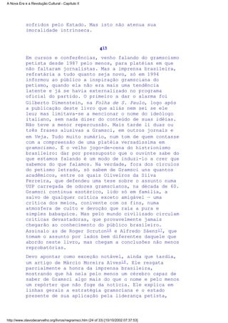 sofridos pelo Estado. Mas isto não atenua sua
imoralidade intrínseca.
415
Em cursos e conferências, venho falando do gramscismo
petista desde 1987 pelo menos, para platéias em que
não faltaram jornalistas. Mas a imprensa brasileira,
refratária a tudo quanto seja novo, só em 1994
informou ao público a inspiração gramsciana do
petismo, quando ela não era mais uma tendência
latente e já se havia externalizado no programa
oficial do partido. O primeiro a dar o alarma foi
Gilberto Dimenstein, na Folha de S. Paulo, logo após
a publicação deste livro que aliás nem sei se ele
leu; mas limitava-se a mencionar o nome do ideólogo
italiano, sem nada dizer do conteúdo de suas idéias.
Não teve a menor repercussão. Mais tarde li duas ou
três frases alusivas a Gramsci, em outros jornais e
em Veja. Tudo muito sumário, num tom de quem contasse
com a compreensão de uma platéia versadíssima em
gramscismo. É o velho jogo-de-cena do histrionismo
brasileiro: dar por pressuposto que o ouvinte sabe do
que estamos falando é um modo de induzi-lo a crer que
sabemos do que falamos. Na verdade, fora dos círculos
do petismo letrado, só sabem de Gramsci uns quantos
acadêmicos, entre os quais Oliveiros da Silva
Ferreira, que defendeu uma tese sobre o assunto numa
USP carregada de odores gramscianos, na década de 60.
Gramsci continua esotérico, lido só em família, a
salvo de qualquer crítica exceto amigável — uma
crítica dos meios, conivente com os fins, numa
atmosfera de culto e devoção que raia a pura e
simples babaquice. Mas pelo mundo civilizado circulam
críticas devastadoras, que provavelmente jamais
chegarão ao conhecimento do público brasileiro.
Assinalo as de Roger Scruton16 e Alfredo Sáenz17, que
tomam o assunto por lados bem diferentes daquele que
abordo neste livro, mas chegam a conclusões não menos
reprobatórias.
Devo apontar como exceção notável, ainda que tardia,
um artigo de Márcio Moreira Alves18. Ele resgata
parcialmente a honra da imprensa brasileira,
mostrando que há nela pelo menos um cérebro capaz de
saber de Gramsci algo mais do que o nome e pelo menos
um repórter que não foge da notícia. Ele explica em
linhas gerais a estratégia gramsciana e o estado
presente de sua aplicação pela liderança petista,
A Nova Era e a Revolução Cultural - Capítulo II
http://www.olavodecarvalho.org/livros/negramsci.htm (24 of 33) [10/10/2002 07:37:53]
 
