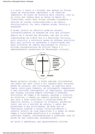 e o erro, o certo e o errado, mas apenas as forças
cegas da necessidade implacável e da rebelião
impotente. No plano da História mais recente, isto é,
no ciclo que começa mais ou menos na época do
Iluminismo, essas duas forças assumem claramente o
sentido do rígido conservadorismo e da hübris
revolucionária. Ou, mais simples ainda, direita e
esquerda.
O drama inteiro aí descrito pode-se resumir
iconograficamente no esquema em cruz que coloquei
depois em O Jardim das Aflições, mas que já está
subentendido em A Nova Era e a Revolução Cultural,
pois constitui a estrutura mesma do enfoque analítico
pelo qual procuro aí apreender a significação das
duas correntes de idéias mencionadas no título: o
holismo neocapitalista de Fritjof Capra e o
empreendimento gramsciano de devastação cultural.
Nesse primeiro volume, a forma adotada inicialmente
não podia ser mais clara e foi imposta pela natureza
mesma do assunto: uma introdução, um capítulo para
Capra, outro para Gramsci, um retrospecto comparativo
e uma conclusão inescapável: as ideologias, quaisquer
que fossem, estavam sempre limitadas à dimensão
horizontal do tempo e do espaço, opunham o coletivo
ao coletivo, o número ao número; perdida a vertical
que unia a alma individual à universalidade do
espírito divino, o singular ao Singular, perdia-se
junto com ela o sentido de escala, o senso das
proporções e das prioridades, de modo que as
ideologias tendiam a ocupar totalitariamente o
cenário inteiro da vida espiritual e a negar ao mesmo
tempo a totalidade metafísica e a unidade do
indivíduo humano, reinterpretando e achatando tudo no
molde de uma cosmovisão unidimensional.
As notas e apêndices, que aparentemente colocam
A Nova Era e a Revolução Cultural - Introdução
http://www.olavodecarvalho.org/livros/neintro.htm (5 of 9) [10/10/2002 07:37:31]
 