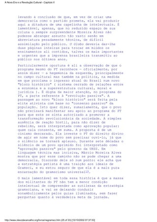 levando à conclusão de que, em vez de criar uma
democracia como o partido promete, ela vai produzir
aqui a ditadura de uma capelinha de intelectuais. É
lamentável, apenas, que no reduzido espaço de sua
coluna o sempre surpreendente Moreira Alves não
pudesse abranger assunto tão vasto senão em
abreviatura pesadamente técnica, de difícil
assimilação pelo público. O Globo deveria dar-lhe
duas páginas inteiras para trocar em miúdos os
ensinamentos ali contidos, talvez os mais importantes
e urgentes que a imprensa brasileira transmitiu ao
público nos últimos anos.
Particularmente oportuna é ali a observação de que o
programa mesmo do PT reconhece — oficialmente, por
assim dizer — a hegemonia da esquerda, principalmente
no campo cultural mas também na política, na medida
em que proclama o ingresso atual do Brasil num novo
"bloco histórico" ( sistema cerrado de relações entre
a economia e a superestrutura cultural, moral e
jurídica ). É digna da maior atenção, no programa do
PT, a parte referente à "revolução passiva". A
passagem ao novo "bloco histórico" será feita pela
elite ativista com base no "consenso passivo" da
população. Isto quer dizer, sumariamente, que o povo
não precisará manifestar seu apoio ao programa do PT
para que este se sinta autorizado a promover a
transformação revolucionária da sociedade. A simples
ausência de reação hostil, para não dizer de
rebelião, será interpretada como aprovação popular:
quem cala consente, em suma. A proposta é de um
cinismo descarado. Ela investe o PT do direito divino
de agir em nome do povo sem precisar ouvi-lo, já que
o silêncio se tornará aplauso. Durante sete décadas o
silêncio de um povo oprimido foi interpretado como
"aprovação passiva" pelo governo da URSS. Em
linguagem técnica mas incisiva, Márcio Moreira Alves
mostra que por esse caminho não se pode chegar a uma
democracia. Discordo dele só num ponto: ele acha que
a estratégia petista é uma traição aos ideais de
Gramsci, e eu estou seguro de que ela é a mais pura
encarnação do gramscismo universal19.
O mais lamentável em toda essa história é que a massa
dos militantes do PT não tem a menor condição
intelectual de compreender as sutilezas da estratégia
gramsciana, e vai se deixando conduzir
sonambulicamente pelos guias iluminados, sem fazer
perguntas quanto à verdadeira meta da jornada.
A Nova Era e a Revolução Cultural - Capítulo II
http://www.olavodecarvalho.org/livros/negramsci.htm (25 of 33) [10/10/2002 07:37:53]
 