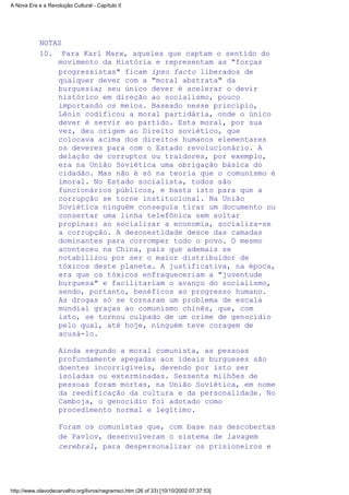 NOTAS
Para Karl Marx, aqueles que captam o sentido do
movimento da História e representam as "forças
progressistas" ficam ipso facto liberados de
qualquer dever com a "moral abstrata" da
burguesia; seu único dever é acelerar o devir
histórico em direção ao socialismo, pouco
importando os meios. Baseado nesse princípio,
Lênin codificou a moral partidária, onde o único
dever é servir ao partido. Esta moral, por sua
vez, deu origem ao Direito soviético, que
colocava acima dos direitos humanos elementares
os deveres para com o Estado revolucionário. A
delação de corruptos ou traidores, por exemplo,
era na União Soviética uma obrigação básica do
cidadão. Mas não é só na teoria que o comunismo é
imoral. No Estado socialista, todos são
funcionários públicos, e basta isto para que a
corrupção se torne institucional. Na União
Soviética ninguém conseguia tirar um documento ou
consertar uma linha telefônica sem soltar
propinas: ao socializar a economia, socializa-se
a corrupção. A desonestidade desce das camadas
dominantes para corromper todo o povo. O mesmo
aconteceu na China, país que ademais se
notabilizou por ser o maior distribuidor de
tóxicos deste planeta. A justificativa, na época,
era que os tóxicos enfraqueceriam a "juventude
burguesa" e facilitariam o avanço do socialismo,
sendo, portanto, benéficos ao progresso humano.
As drogas só se tornaram um problema de escala
mundial graças ao comunismo chinês, que, com
isto, se tornou culpado de um crime de genocídio
pelo qual, até hoje, ninguém teve coragem de
acusá-lo.
Ainda segundo a moral comunista, as pessoas
profundamente apegadas aos ideais burgueses são
doentes incorrigíveis, devendo por isto ser
isoladas ou exterminadas. Sessenta milhões de
pessoas foram mortas, na União Soviética, em nome
da reedificação da cultura e da personalidade. No
Camboja, o genocídio foi adotado como
procedimento normal e legítimo.
Foram os comunistas que, com base nas descobertas
de Pavlov, desenvolveram o sistema de lavagem
cerebral, para despersonalizar os prisioneiros e
10.
A Nova Era e a Revolução Cultural - Capítulo II
http://www.olavodecarvalho.org/livros/negramsci.htm (26 of 33) [10/10/2002 07:37:53]
 