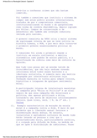 levá-los a confessar crimes que não haviam
cometido.
Foi também o comunismo que instituiu o sistema de
romper sem aviso prévio acordos internacionais,
tratados de paz e compromissos comerciais,
institucionalizando no mundo o do gangsterismo
como norma de conduta diplomática, depois copiado
por Hitler. Campos de concentração e de
extermínio são também uma invenção comunista
imitada pelo nazismo.
O governo comunista da URSS criou o maior sistema
de espionagem interna de que se teve notícia na
história humana, a KGB, e por meio dela tornou-se
o primeiro governo essencialmente policial do
mundo.
O comunismo foi ainda o primeiro regime a
instituir em escala continental a mentira
sistemática como padrão de ensino público, e a
falsificação da ciência como meio de controle da
opinião.
Que tudo isso possa ser um enorme tecido de
coincidências, que não haja nenhuma conexão
intrínseca entre todos esses horrores e a
ideologia socialista, é somente mais uma mentira
propagada por intelectuais ativistas cuja
formação marxista os tornou para sempre cínicos,
hipócritas e incapazes de qualquer sentimento
moral.
A participação intensa de intelectuais marxistas
na campanha pela "Ética na Política" é um sinal
seguro de que essa campanha não moralizará a
política, mas apenas politizará a ética,
tornando-a uma serva de objetivos intrinsecamente
imorais. Quem viver, verá. [ N. da 2ª ed.. ]
Voltar
Exemplo característico da mutação da escala
moral é a campanha contra a Aids. É mais do que
evidente que a liberação sexual favorece a
disseminação dessa doença. No entanto,
jornalistas e agitadores culturais do mundo todo
estão levando as pessoas a crer que o
conservadorismo moral, particularmente católico,
é o culpado pela difusão da Aids, na medida em
que se opõe à distribuição de camisinhas. Fazer
11.
A Nova Era e a Revolução Cultural - Capítulo II
http://www.olavodecarvalho.org/livros/negramsci.htm (27 of 33) [10/10/2002 07:37:53]
 