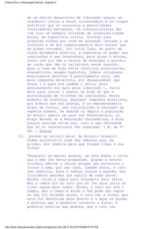 de um efeito desastroso da liberação sexual um
argumento contra a moral conservadora é um truque
sofístico que só ocorreria a mentalidades
inteiramente perversas. Os liberacionistas dão
com isso um exemplo horrendo de insensibilidade
moral, de hipocrisia cínica. Ocultar suas
próprias culpas por trás da acusação lançada a um
inocente é um dos comportamentos mais baixos que
se podem conceber. Por outro lado, do ponto de
vista meramente prático, a esperança no poder das
camisinhas é uma insensatez, para dizer o mínimo.
Junto com ela vem a recusa de enxergar a parcela
de razão que têm os religiosos nessa questão.
Qual a taxa de Aids entre católicos praticantes,
evangélicos, monges budistas, judeus ortodoxos,
mussulmanos devotos? É praticamente nula. Uma
bela campanha moralista, por desagradável que
fosse ( e para mim também o seria, pois
pessoalmente sou mais pela liberação ), faria
mais para conter o avanço da Aids do que a
distribuição de trilhões de camisinhas. Neste
momento da história, qualquer campanha moralista,
por boboca que nos pareça, é um empreendimento
digno de louvor, uma contribuição à salvação da
espécie humana. Se amanhã ou depois a população
do Brasil aderir em peso aos Pentecostais, ao
Bispo Macedo ou à Renovação Carismática, a Aids
estará vencida entre nós. Isto é uma obviedade
que só os intelectuais não enxergam. [ N. da 2ª
ed. ] Voltar
Querem um retrato moral de Antonio Gramsci?
Podem encontrá-lo numa das fábulas que, da
prisão, ele remetia para que fossem lidas à sua
filha:
"Enquanto um menino dormia, um rato bebeu o leite
que a mãe lhe havia preparado. Quando o menino
acordou, pôs-se a chorar porque não encontrou o
leite; a mãe, por seu lado, também chora. O rato
tem remorsos, bate a cabeça contra a parede, mas
finalmente percebe que aquilo de nada serve.
Então, corre à cabra para conseguir mais leite.
Mas a cabra diz ao rato que só lhe dará leite se
tiver capim para comer. Então, o rato vai até o
campo, mas o campo é árido e não pode dar capim
se não for molhado antes. O rato vai à fonte, mas
esta foi destruída pela guerra e a água se perde;
é preciso que o pedreiro conserte a fonte. O
pedreiro precisa das pedras, que o rato vai
12.
A Nova Era e a Revolução Cultural - Capítulo II
http://www.olavodecarvalho.org/livros/negramsci.htm (28 of 33) [10/10/2002 07:37:53]
 