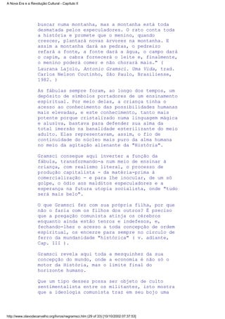 buscar numa montanha, mas a montanha está toda
desmatada pelos especuladores. O rato conta toda
a história e promete que o menino, quando
crescer, plantará novas árvores na montanha. E
assim a montanha dará as pedras, o pedreiro
refará a fonte, a fonte dará a água, o campo dará
o capim, a cabra fornecerá o leite e, finalmente,
o menino poderá comer e não chorará mais." (
Laurana Lajolo, Antonio Gramsci. Uma Vida, trad.
Carlos Nelson Coutinho, São Paulo, Brasiliense,
1982. )
As fábulas sempre foram, ao longo dos tempos, um
depósito de símbolos portadores de um ensinamento
espiritual. Por meio delas, a criança tinha o
acesso ao conhecimento das possibilidades humanas
mais elevadas, e este conhecimento, tanto mais
potente porque cristalizado numa linguagem mágica
e alusiva, bastava para defender sua alma da
total imersão na banalidade esterilizante do meio
adulto. Elas representavam, assim, o fio de
continuidade do núcleo mais puro da alma humana
no meio da agitação alienante da "História".
Gramsci consegue aqui inverter a função da
fábula, transformando-a num meio de ensinar à
criança, com realismo literal, o processo de
produção capitalista - da matéria-prima à
comercialização - e para lhe inocular, de um só
golpe, o ódio aos malditos especuladores e a
esperança na futura utopia socialista, onde "tudo
será mais belo".
O que Gramsci fez com sua própria filha, por que
não o faria com os filhos dos outros? É preciso
que a pregação comunista atinja os cérebros
enquanto ainda estão tenros e indefesos, e,
fechando-lhes o acesso a toda concepção de ordem
espiritual, os encerre para sempre no círculo de
ferro da mundanidade "histórica" ( v. adiante,
Cap. III ).
Gramsci revela aqui toda a mesquinhez da sua
concepção do mundo, onde a economia é não só o
motor da História, mas o limite final do
horizonte humano.
Que um tipo desses possa ser objeto de culto
sentimentalista entre os militantes, isto mostra
que a ideologia comunista traz em seu bojo uma
A Nova Era e a Revolução Cultural - Capítulo II
http://www.olavodecarvalho.org/livros/negramsci.htm (29 of 33) [10/10/2002 07:37:53]
 
