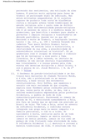 perversão dos sentimentos, uma mutilação da alma
humana. É preciso muito agitprop para fazer de
Gramsci um personagem digno de admiração. Mas
entre militantes esquerdistas já vi sujeitos
capazes de proferir toda sorte de blasfêmias
contra a religião alheia terem tremeliques de
emoção religiosa ante o santo nome de Antônio
Gramsci. Essa sentimentalidade pseudo-religiosa
não é um excesso de zelo: é a essência mesma do
gramscismo, que beatifica o mundano para abafar e
perverter o impulso religioso e transformá-lo em
devoção partidária. Querem ver no que dá?
Narrando a morte de Gramsci, a hagiógrafa Laurana
Lajolo ( op. cit., p. 148 ) termina falando dos
cadernos "nos quais Antônio Gramsci havia
depositado, em sentido laico e historicista, a
imortalidade da sua alma, a possibilidade de
sobrevivência intelectual na história". Só um
gramsciano roxo é incapaz de enxergar o ridículo
que há em teologizar a esse ponto a fama
literária. Se a idéia valesse, os imortais da
Academia já não seriam imortais figuradamente,
mas literalmente - e nossas preces pela vida
eterna não deveriam dirigir-se a Jesus Cristo, e
sim à pessoa do sr. Josué Montello. [ N. da 2ª
ed. ] Voltar
O fenômeno da pseudo-intelectualidade é um dos
traços mais marcantes do chamado Terceiro Mundo,
e é ela, não o proletariado ou as massas
famintas, a base social dos movimentos
revolucionários. Eric Hoffer, que examinou o
assunto com mais seriedade do que ninguém,
explica esse fenômeno pelas condições peculiares
em que, nessa parte do globo, se deu, com a
reforma modernizadora empreendida pelas potências
Ocidentais, a quebra do modo de vida
comunitário-patriarcal. Escrevendo no começo da
década de 50, e mencionando nomeadamente a Ásia,
ele fala em termos que se aplicam com precisão ao
Brasil de hoje: "Em toda a Ásia, antes do advento
da influência Ocidental, o indivíduo estava
integrado num grupo mais ou menos compacto - a
família patriarcal, o clã ou a tribo. Do
nascimento à morte, sentia-se parte de um todo
eterno e contínuo. Jamais se sentia sozinho,
jamais se sentia perdido, jamais se via como um
pedaço de vida flutuando numa eternidade de nada.
A influência Ocidental [...] destruiu e corroeu a
maneira tradicional de vida. O resultado não foi
13.
A Nova Era e a Revolução Cultural - Capítulo II
http://www.olavodecarvalho.org/livros/negramsci.htm (30 of 33) [10/10/2002 07:37:53]
 