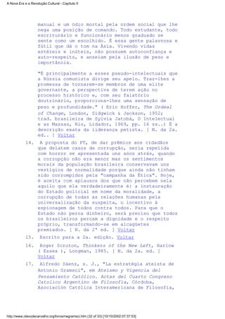 manual e um ódio mortal pela ordem social que lhe
nega uma posição de comando. Todo estudante, todo
escriturário e funcionário menos graduado se
sente como um escolhido. É essa gente palavrosa e
fútil que dá o tom na Ásia. Vivendo vidas
estéreis e inúteis, não possuem autoconfiança e
auto-respeito, e anseiam pela ilusão de peso e
importância.
"É principalmente a esses pseudo-intelectuais que
a Rússia comunista dirige seu apelo. Traz-lhes a
promessa de tornarem-se membros de uma elite
governante, a perspectiva de terem ação no
processo histórico e, com seu falatório
doutrinário, proporciona-lhes uma sensação de
peso e profundidade." ( Eric Hoffer, The Ordeal
of Change, London, Sidgwick & Jackson, 1952;
trad. brasileira de Sylvia Jatobá, O Intelectual
e as Massas, Rio, Lidador, 1969, pp. 16 ss..) É a
descrição exata da liderança petista. [ N. da 2a.
ed.. ] Voltar
A proposta do PT, de dar prêmios aos cidadãos
que delatem casos de corrupção, seria repelida
com horror se apresentada uns anos atrás, quando
a corrupção não era menor mas os sentimentos
morais da população brasileira conservavam uns
vestígios de normalidade porque ainda não tinham
sido corrompidos pela "campanha da Ética". Hoje,
é aceita com aplausos dos que não percebem nela
aquilo que ela verdadeiramente é: a instauração
do Estado policial em nome da moralidade, a
corrupção de todas as relações humanas pela
universalização da suspeita, o incentivo à
espionagem de todos contra todos. Para que o
Estado não perca dinheiro, será preciso que todos
os brasileiros percam a dignidade e o respeito
próprio, transformando-se em alcagüetes
premiados. [ N. da 2ª ed. ] Voltar
14.
Escrito para a 2a. edição. Voltar15.
Roger Scruton, Thinkers of the New Left, Harlow
( Essex ), Longman, 1985. [ N. da 2a. ed. ]
Voltar
16.
Alfredo Sáenz, s. J., "La estratégia ateísta de
Antonio Gramsci", em Ateísmo y Vigencia del
Pensamiento Católico. Actas del Cuarto Congreso
Catolico Argentino de Filosofía, Córdoba,
Asociación Católica Interamericana de Filosofía,
17.
A Nova Era e a Revolução Cultural - Capítulo II
http://www.olavodecarvalho.org/livros/negramsci.htm (32 of 33) [10/10/2002 07:37:53]
 