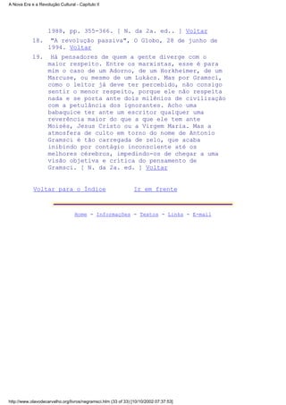 1988, pp. 355-366. [ N. da 2a. ed.. ] Voltar
"A revolução passiva", O Globo, 28 de junho de
1994. Voltar
18.
Há pensadores de quem a gente diverge com o
maior respeito. Entre os marxistas, esse é para
mim o caso de um Adorno, de um Horkheimer, de um
Marcuse, ou mesmo de um Lukács. Mas por Gramsci,
como o leitor já deve ter percebido, não consigo
sentir o menor respeito, porque ele não respeita
nada e se porta ante dois milênios de civilização
com a petulância dos ignorantes. Acho uma
babaquice ter ante um escritor qualquer uma
reverência maior do que a que ele tem ante
Moisés, Jesus Cristo ou a Virgem Maria. Mas a
atmosfera de culto em torno do nome de Antonio
Gramsci é tão carregada de zelo, que acaba
inibindo por contágio inconsciente até os
melhores cérebros, impedindo-os de chegar a uma
visão objetiva e crítica do pensamento de
Gramsci. [ N. da 2a. ed. ] Voltar
19.
Voltar para o Índice Ir em frente
Home - Informações - Textos - Links - E-mail
A Nova Era e a Revolução Cultural - Capítulo II
http://www.olavodecarvalho.org/livros/negramsci.htm (33 of 33) [10/10/2002 07:37:53]
 