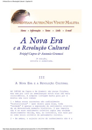 3a edição,
revista e aumentada.
III
A NOVA ERA E A REVOLUÇÃO CULTURAL
AS IDÉIAS de Capra e de Gramsci são puras ficções,
mas nem por isto as semelhanças entre elas são mera
coincidência. A simples listagem basta para por à
mostra uma raiz comum:
1 - Ambas essas correntes são radicalmente
"historicistas" — quer dizer: para elas, toda
"verdade" é apenas a expressão do sentimento coletivo
de um determinado momento histórico. O que importa
não é se esse sentimento coletivo capta uma verdade
objetivamente válida, mas, ao contrário, ele vale por
si como único critério do pensamento correto.
2 - Em ambas, o sujeito ativo do conhecimento não é a
A Nova Era e a Revolução Cultural - Capítulo III
http://www.olavodecarvalho.org/livros/nenovaera.htm (1 of 4) [10/10/2002 07:37:55]
 