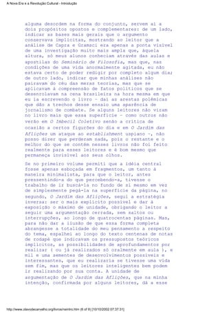 alguma desordem na forma do conjunto, servem aí a
dois propósitos opostos e complementares: de um lado,
indicar as bases mais gerais que o argumento
conservava implícitas, mostrando ao leitor que a
análise de Capra e Gramsci era apenas a ponta visível
de uma investigação muito mais ampla que, àquela
altura, só meus alunos conheciam através das aulas e
apostilas do Seminário de Filosofia, mas que, nas
condições de uma vida anormalmente agitada, eu não
estava certo de poder redigir por completo algum dia;
de outro lado, indicar que minhas análises não
pairavam do céu das meras teorias, mas que se
aplicavam à compreensão de fatos políticos que se
desenrolavam na cena brasileira na hora mesma em que
eu ia escrevendo o livro – daí as arestas polêmicas
que dão a trechos desse ensaio uma aparência de
jornalismo de combate. Se alguns leitores não viram
no livro mais que essa superfície – como outros não
verão em O Imbecil Coletivo senão a crítica de
ocasião a certos figurões do dia e em O Jardim das
Aflições um ataque ao establishment uspiano –, não
posso dizer que perderam nada, pois o restante e o
melhor do que se contém nesses livros não foi feito
realmente para esses leitores e é bom mesmo que
permaneça invisível aos seus olhos.
Se no primeiro volume permiti que a idéia central
fosse apenas esboçada em fragmentos, um tanto à
maneira minimalista, para que o leitor, antes
pressentindo-a do que percebendo-a, tivesse o
trabalho de ir buscá-la no fundo de si mesmo em vez
de simplesmente pegá-la na superfície da página, no
segundo, O Jardim das Aflições, segui a estratégia
inversa: ser o mais explícito possível e dar à
exposição o máximo de unidade, obrigando o leitor a
seguir uma argumentação cerrada, sem saltos ou
interrupções, ao longo de quatrocentas páginas. Mas,
para não dar a ilusão de que essa forma completa
abrangesse a totalidade do meu pensamento a respeito
do tema, espalhei ao longo do texto centenas de notas
de rodapé que indicavam os pressupostos teóricos
implícitos, as possibilidades de aprofundamentos por
realizar ( ou já realizados só oralmente em aula ), e
mil e uma sementes de desenvolvimentos possíveis e
interessantes, que eu realizaria se tivesse uma vida
sem fim, mas que os leitores inteligentes bem podem
ir realizando por sua conta. A unidade de
argumentação de O Jardim das Aflições, que na minha
intenção, confirmada por alguns leitores, dá a esse
A Nova Era e a Revolução Cultural - Introdução
http://www.olavodecarvalho.org/livros/neintro.htm (6 of 9) [10/10/2002 07:37:31]
 