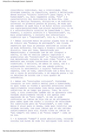 consciência individual, mas a coletividade. Elas
divergem somente, na superfície, quanto à delimitação
desse místico "sujeito coletivo": para Capra, é "a
humanidade", ou, mais vagamente ainda, "nós" ( é
característico dos doutrinários da Nova Era, como
Capra ou Marilyn Ferguson, dirigir-se a um auditório
universal na primeira pessoa do plural, de modo que
não sabemos se quem fala é um Autor divino ocultando
sua supra-personalidade num plural majestático, ou se
é a autoconsciência coletiva da humanidade ). Para
Gramsci, o sujeito coletivo é o "proletariado", ou,
mais propriamente, o conjunto dos intelectuais
orgânicos que o "representam", isto é, o Partido.
3 - Ambas insistem menos em provar alguma tese do que
em induzir uma "mudança de percepção", uma virada
repentina que faça as pessoas sentirem as coisas de
um modo diferente. Com Capra e Gramsci ninguém pode
discutir, tese por tese, demonstração por
demonstração: a conversão tem de ser integral e
súbita, ou não se realiza jamais: capristas e
gramscistas são "convertidos" ou "renascidos", que
num determinado instante de suas vidas "viram a luz"
mediante uma rotação instantânea do eixo de sua
cosmovisão. O decisivo, em ambos os casos, não é a
argumentação racional, mas uma adesão prévia,
volitiva ou sentimental: o sujeito "sente-se" de
repente, como um todo, identificado com a Nova Era ou
com a causa do proletariado, e em seguida passa a ver
os detalhes de acordo com o novo quadro de
referência.
4 - Ambas são "revoluções culturais". Pretendem
inaugurar um novo cenário mental para a humanidade,
no qual todas as visões e opiniões anteriores serão
implicitamente invalidadas como meras expressões
subjetivas de um tempo que passou. Como, de outro
lado, a nova cosmovisão também não se apresenta como
verdade objetivamente válida e sim apenas como
expressão de um "novo tempo", já não se pode
confrontar as idéias de hoje com as de antigamente
para saber quem tem razão: o critério de veracidade
foi substituído pelo da "atualidade", e como toda
época é atual para si mesma, cada qual constitui uma
unidade cerrada, com suas idéias que só são válidas
subjetivamente para ela. Platão tinha as idéias do
"seu tempo"; nós temos a do "nosso tempo" — cada um
na sua.
5 - A dimensão "tempo" é assim absolutizada, reinando
sozinha num mundo de onde foi extirpado todo senso de
A Nova Era e a Revolução Cultural - Capítulo III
http://www.olavodecarvalho.org/livros/nenovaera.htm (2 of 4) [10/10/2002 07:37:55]
 