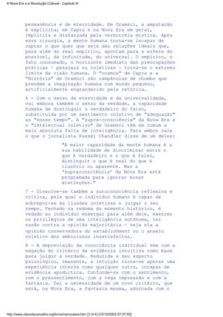 permanência e de eternidade. Em Gramsci, a amputação
é explícita; em Capra e na Nova Era em geral,
implícita e disfarçada pela verborréia mística. Após
essa cirurgia, a mente humana torna-se incapaz de
captar o que quer que seja das relações ideais que,
para além do real empírico, apontam para a esfera do
possível, da infinitude, do universal. O empírico, o
fato consumado, o horizonte imediato das preocupações
práticas — pessoais ou coletivas — torna-se o extremo
limite da visão humana. O "cosmos" de Capra e a
"História" de Gramsci são campânulas de chumbo que
prendem a imaginação humana num mundo pequeno,
artificialmente engrandecido pela retórica.
6 - Com o senso da eternidade e da universalidade,
vai embora também o senso da verdade, a capacidade
humana de distinguir o verdadeiro do falso,
substituída por um sentimento coletivo de "adequação"
ao "nosso tempo". A "supra-consciência" da Nova Era e
o "intelectual coletivo" de Gramsci têm em comum a
mais absoluta falta de inteligência. Para ambos vale
o que o jornalista Russel Chandler disse de um deles:
"A maior capacidade da mente humana é a
sua habilidade de discriminar entre o
que é verdadeiro e o que é falso,
distinguir o que é real do que é
ilusório ou aparente. Mas a
‘supraconsciência’ da Nova Era está
programada para ignorar essas
distinções."
7 - Dissolve-se também a autoconsciência reflexiva e
crítica, pela qual o indivíduo humano é capaz de
sobrepor-se às ilusões coletivas e julgar o seu
tempo. Fechado na redoma do momento histórico, é
vedado ao indivíduo enxergar para além dele, exercer
os privilégios de uma inteligência autônoma, ter
razão contra a opinião majoritária — seja ela a
opinião conservadora do establishment ou o anseio
coletivo dos ambiciosos insatisfeitos.
8 - A depreciação da consciência individual vem com a
negação do critério da evidência intuitiva como base
para julgar a verdade. Reduzida a seu aspecto
psicológico, imanente, a intuição torna-se apenas uma
experiência interna como qualquer outra, incapaz de
evidência apodíctica. Confunde-se com o sentimento,
com o pressentimento, com a vaga impressão e com a
fantasia. Daí a necessidade de um novo critério, que
será, na Nova Era, a fantasia mesma, adornada com o
A Nova Era e a Revolução Cultural - Capítulo III
http://www.olavodecarvalho.org/livros/nenovaera.htm (3 of 4) [10/10/2002 07:37:55]
 
